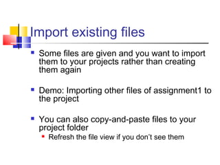 Import existing files
 Some files are given and you want to import
them to your projects rather than creating
them again
 Demo: Importing other files of assignment1 to
the project
 You can also copy-and-paste files to your
project folder
 Refresh the file view if you don’t see them
 
