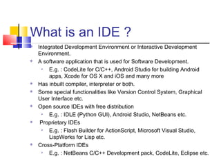 What is an IDE ?
 Integrated Development Environment or Interactive Development
Environment.
 A software application that is used for Software Development.
 E.g. : CodeLite for C/C++, Android Studio for building Android
apps, Xcode for OS X and iOS and many more
 Has inbuilt compiler, interpreter or both.
 Some special functionalities like Version Control System, Graphical
User Interface etc.
 Open source IDEs with free distribution
 E.g. : IDLE (Python GUI), Android Studio, NetBeans etc.
 Proprietary IDEs
 E.g. : Flash Builder for ActionScript, Microsoft Visual Studio,
LispWorks for Lisp etc.
 Cross-Platform IDEs
 E.g. : NetBeans C/C++ Development pack, CodeLite, Eclipse etc.
 