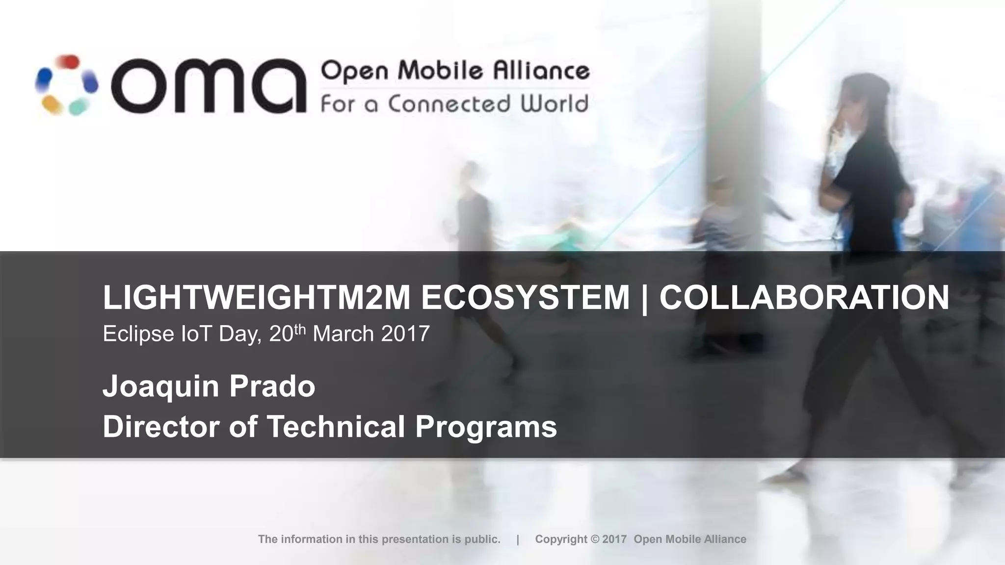 LIGHTWEIGHTM2M ECOSYSTEM | COLLABORATION
Joaquin Prado
Director of Technical Programs
The information in this presentation is public. | Copyright © 2017 Open Mobile Alliance
Eclipse IoT Day, 20th March 2017
 