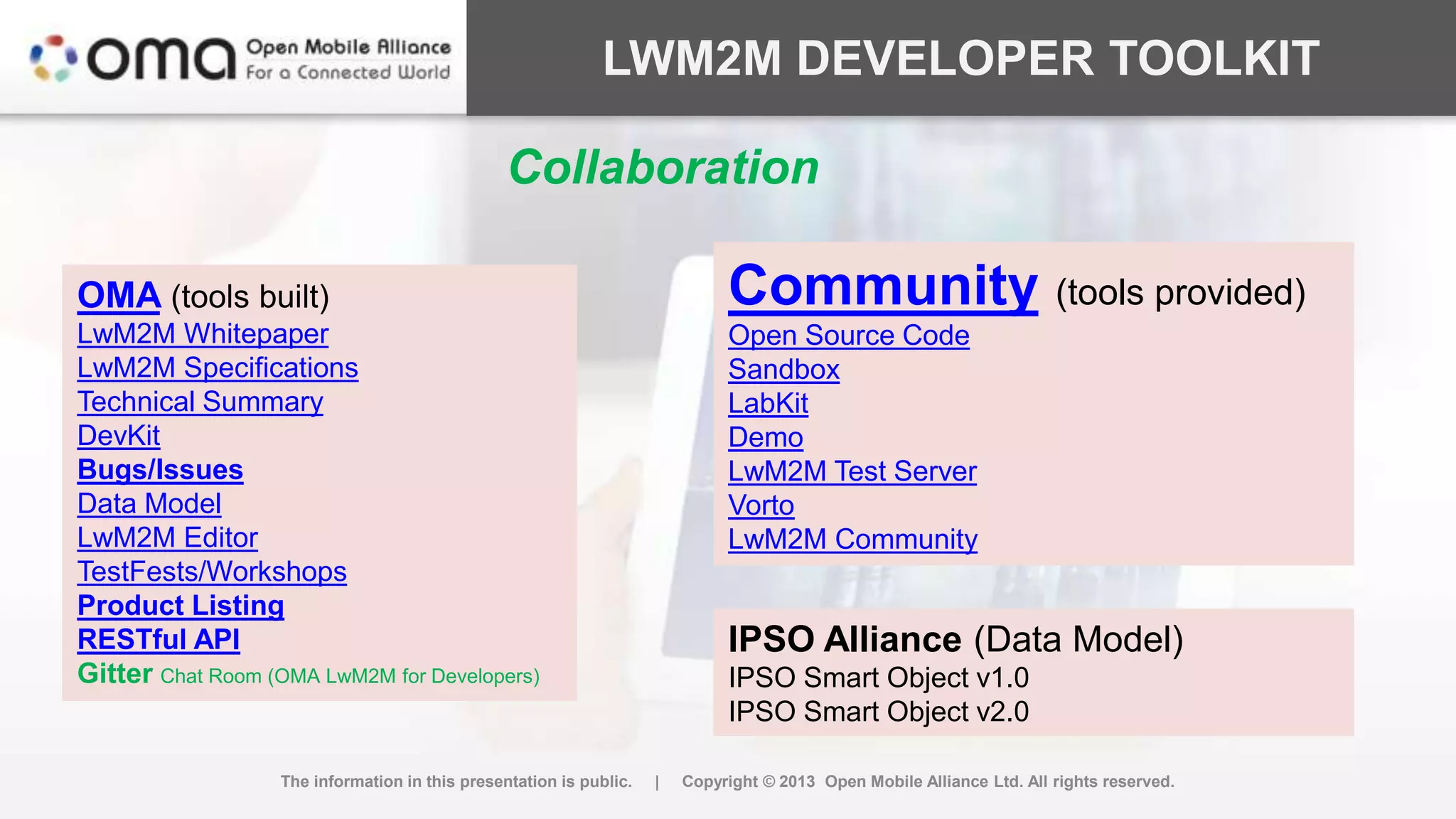 LWM2M DEVELOPER TOOLKIT
The information in this presentation is public. | Copyright © 2013 Open Mobile Alliance Ltd. All rights reserved.
OMA (tools built)
LwM2M Whitepaper
LwM2M Specifications
Technical Summary
DevKit
Bugs/Issues
Data Model
LwM2M Editor
TestFests/Workshops
Product Listing
RESTful API
Gitter Chat Room (OMA LwM2M for Developers)
Community (tools provided)
Open Source Code
Sandbox
LabKit
Demo
LwM2M Test Server
Vorto
LwM2M Community
IPSO Alliance (Data Model)
IPSO Smart Object v1.0
IPSO Smart Object v2.0
Collaboration
 