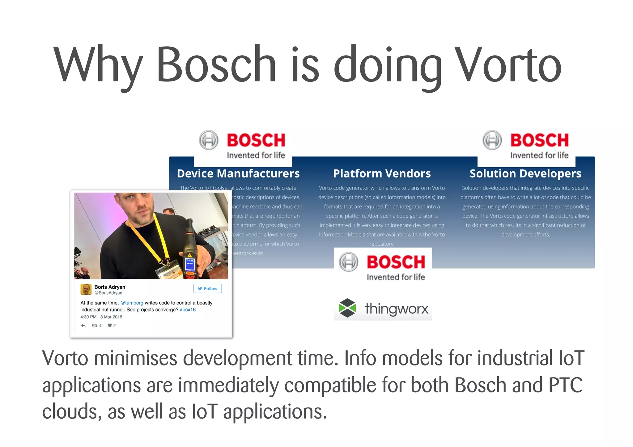 Why Bosch is doing Vorto
Vorto minimises development time. Info models for industrial IoT
applications are immediately compatible for both Bosch and PTC
clouds, as well as IoT applications.
 