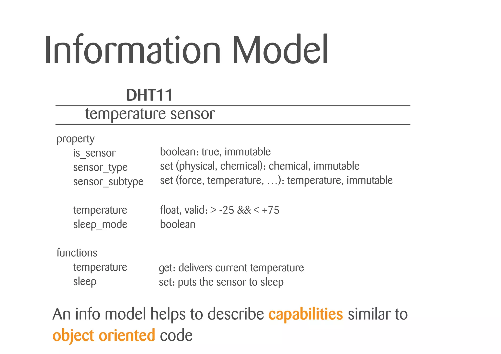 Information Model
An info model helps to describe capabilities similar to
object oriented code
DHT11
temperature sensor
property
is_sensor
sensor_type
sensor_subtype
temperature
sleep_mode
functions
temperature
sleep
boolean: true, immutable
set (physical, chemical): chemical, immutable
set (force, temperature, …): temperature, immutable
float, valid: > -25 && < +75
boolean
get: delivers current temperature
set: puts the sensor to sleep
 