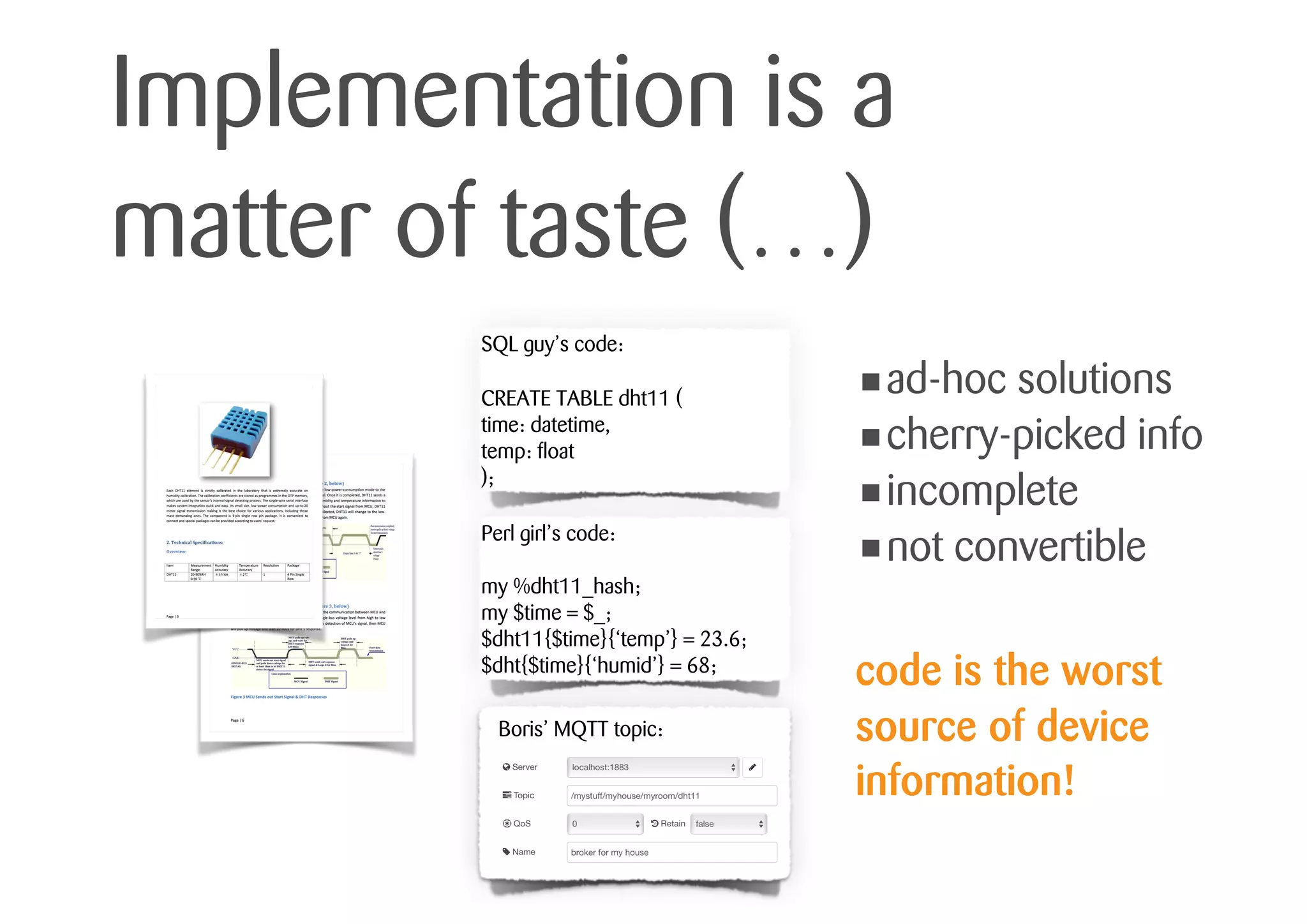 Implementation is a
matter of taste (…)
SQL guy’s code:
CREATE TABLE dht11 (
time: datetime,
temp: float
);
Perl girl’s code:
my %dht11_hash;
my $time = $_;
$dht11{$time}{‘temp’} = 23.6;
$dht{$time}{‘humid’} = 68;
Boris’ MQTT topic:
•ad-hoc solutions
•cherry-picked info
•incomplete
•not convertible
code is the worst
source of device
information!
 