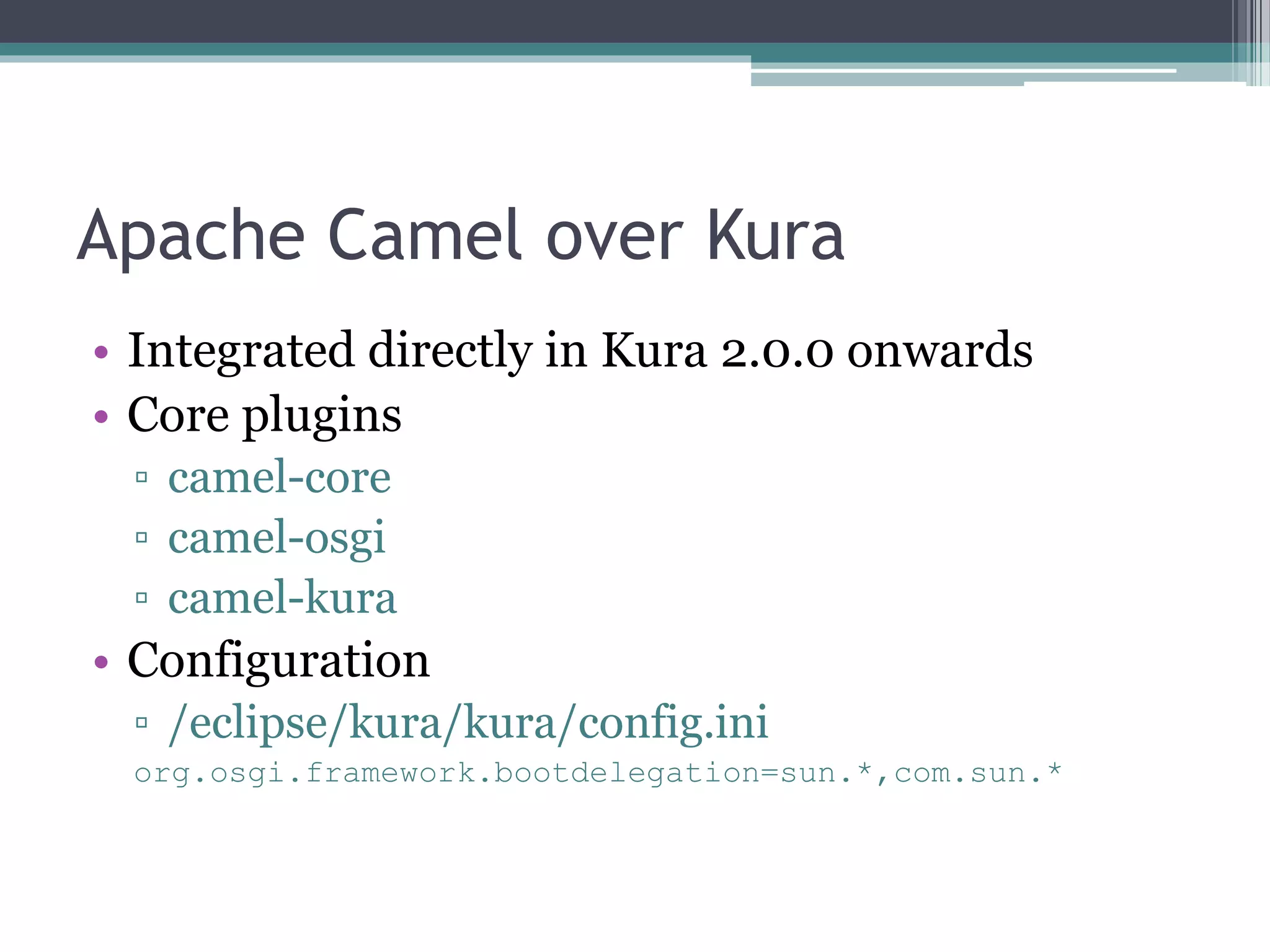 Apache Camel over Kura
• Integrated directly in Kura 2.0.0 onwards
• Core plugins
▫ camel-core
▫ camel-osgi
▫ camel-kura
• Configuration
▫ /eclipse/kura/kura/config.ini
org.osgi.framework.bootdelegation=sun.*,com.sun.*
 