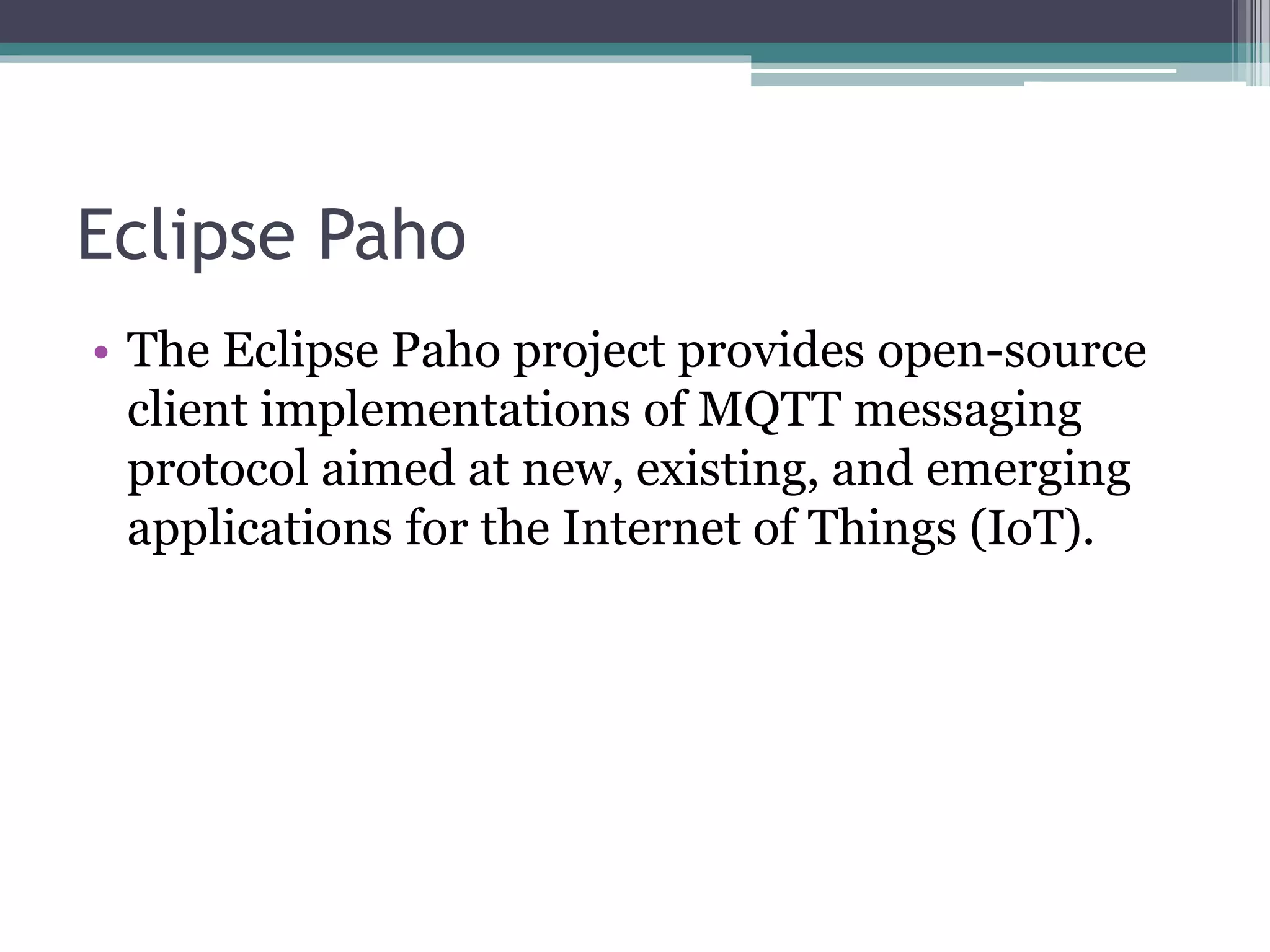 Eclipse Paho
• The Eclipse Paho project provides open-source
client implementations of MQTT messaging
protocol aimed at new, existing, and emerging
applications for the Internet of Things (IoT).
 