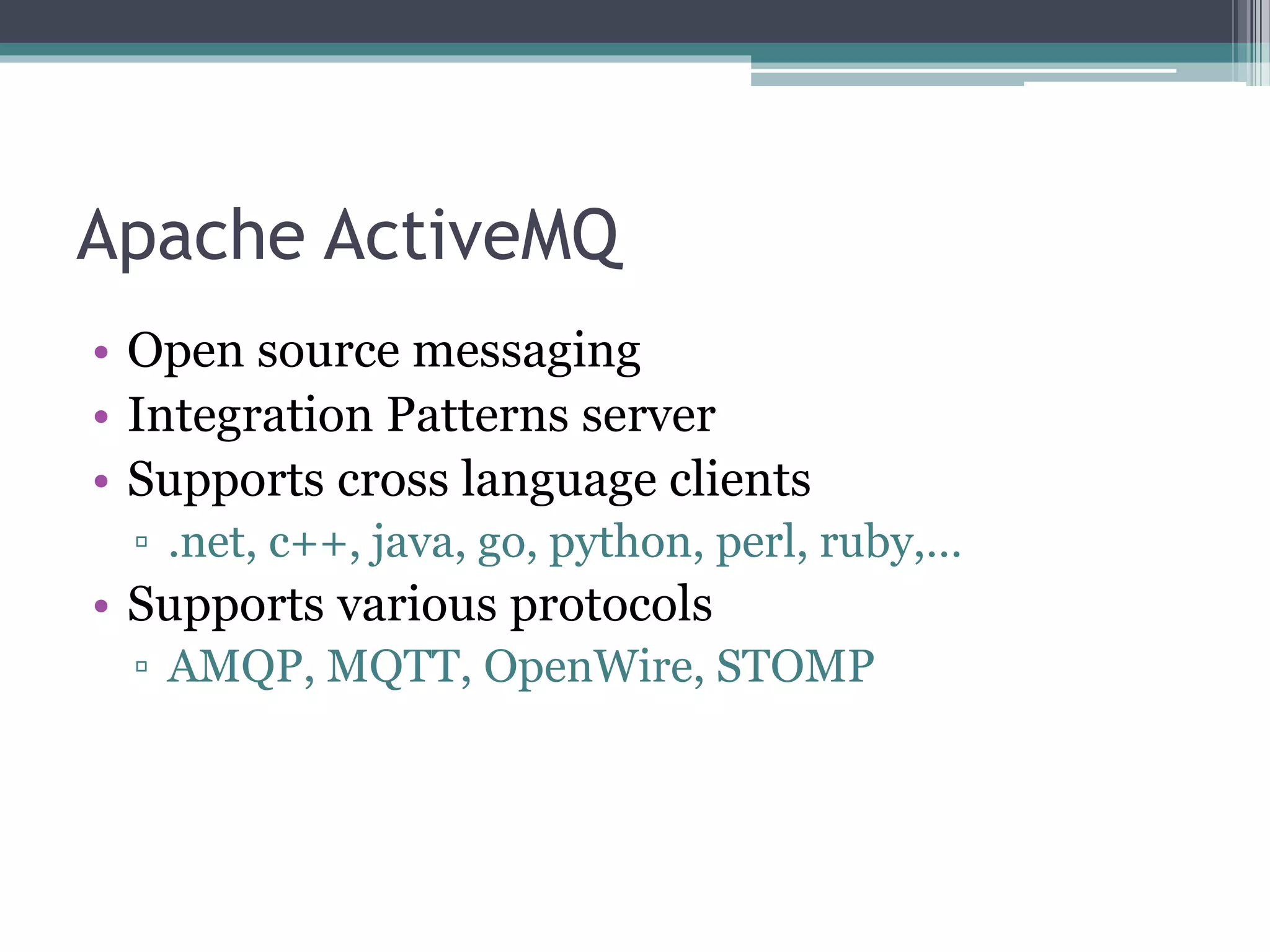 Apache ActiveMQ
• Open source messaging
• Integration Patterns server
• Supports cross language clients
▫ .net, c++, java, go, python, perl, ruby,…
• Supports various protocols
▫ AMQP, MQTT, OpenWire, STOMP
 