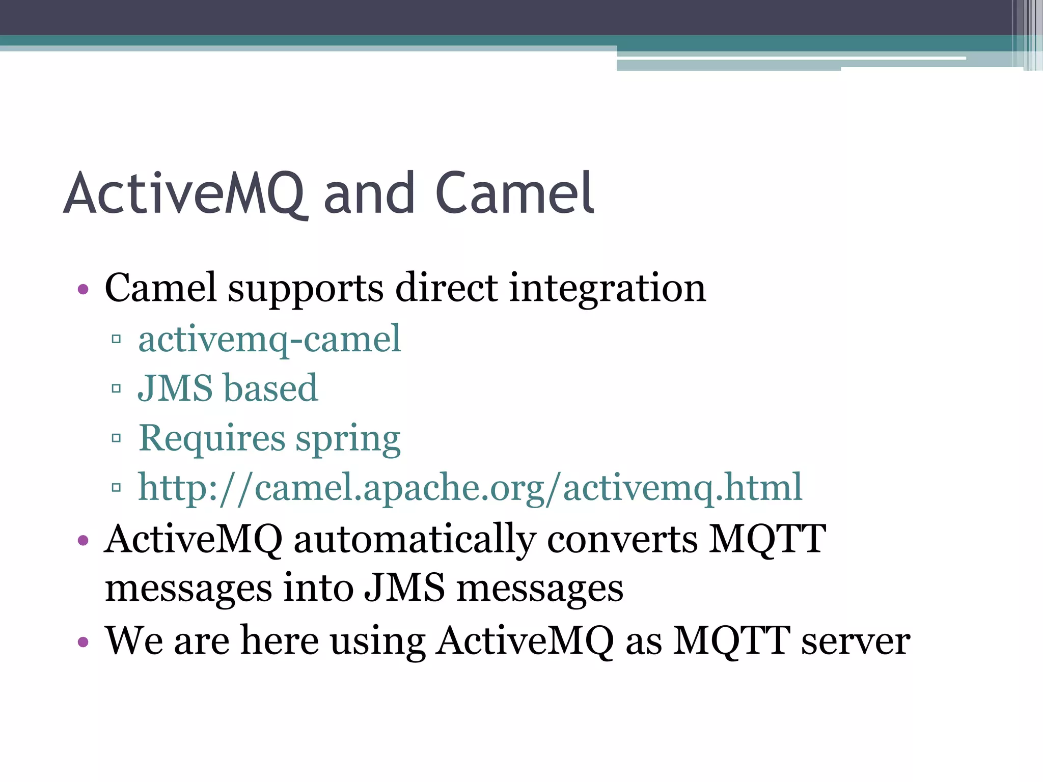 ActiveMQ and Camel
• Camel supports direct integration
▫ activemq-camel
▫ JMS based
▫ Requires spring
▫ http://camel.apache.org/activemq.html
• ActiveMQ automatically converts MQTT
messages into JMS messages
• We are here using ActiveMQ as MQTT server
 