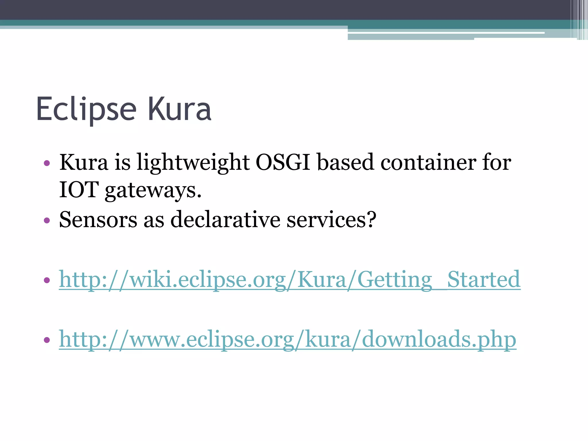 Eclipse Kura
• Kura is lightweight OSGI based container for
IOT gateways.
• Sensors as declarative services?
• http://wiki.eclipse.org/Kura/Getting_Started
• http://www.eclipse.org/kura/downloads.php
 
