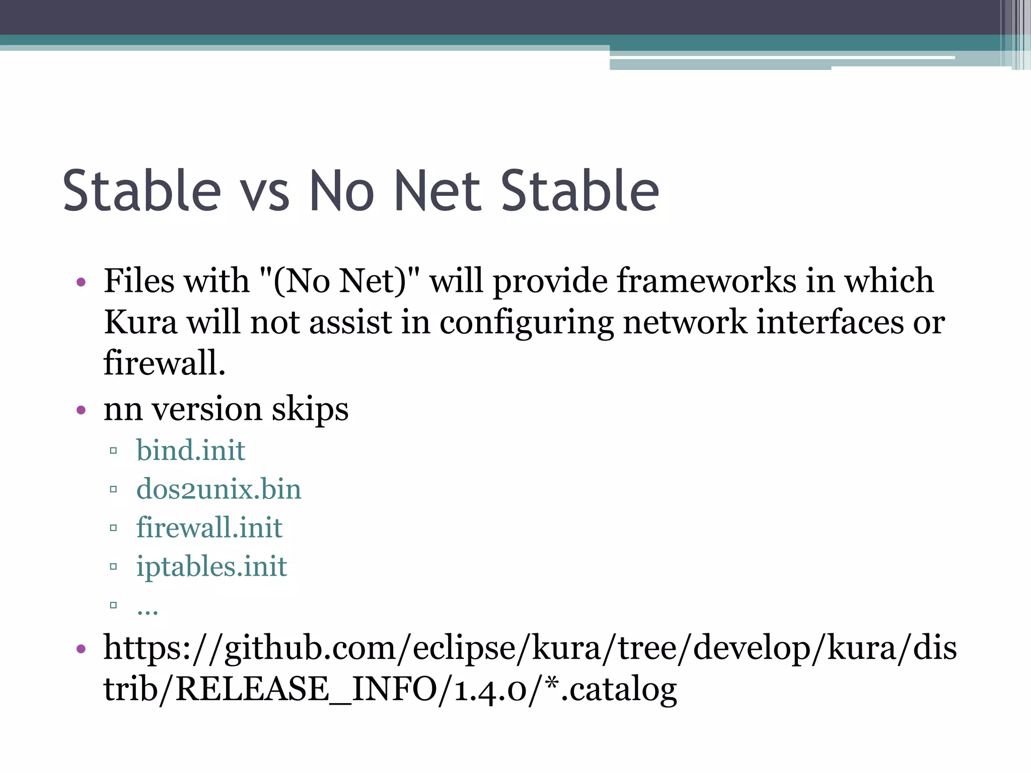 Stable vs No Net Stable
• Files with "(No Net)" will provide frameworks in which
Kura will not assist in configuring network interfaces or
firewall.
• nn version skips
▫ bind.init
▫ dos2unix.bin
▫ firewall.init
▫ iptables.init
▫ …
• https://github.com/eclipse/kura/tree/develop/kura/dis
trib/RELEASE_INFO/1.4.0/*.catalog
 