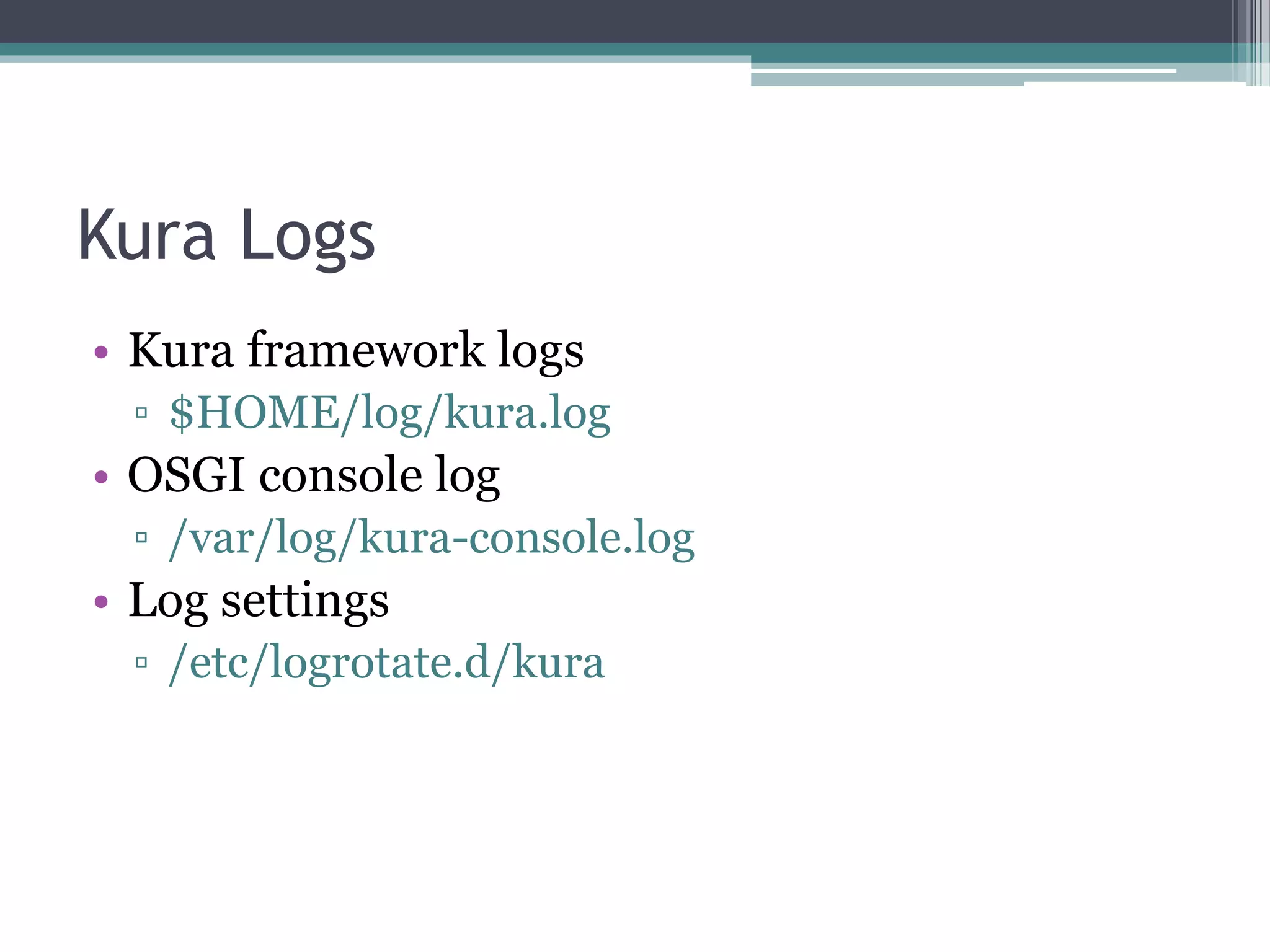 Kura Logs
• Kura framework logs
▫ $HOME/log/kura.log
• OSGI console log
▫ /var/log/kura-console.log
• Log settings
▫ /etc/logrotate.d/kura
 