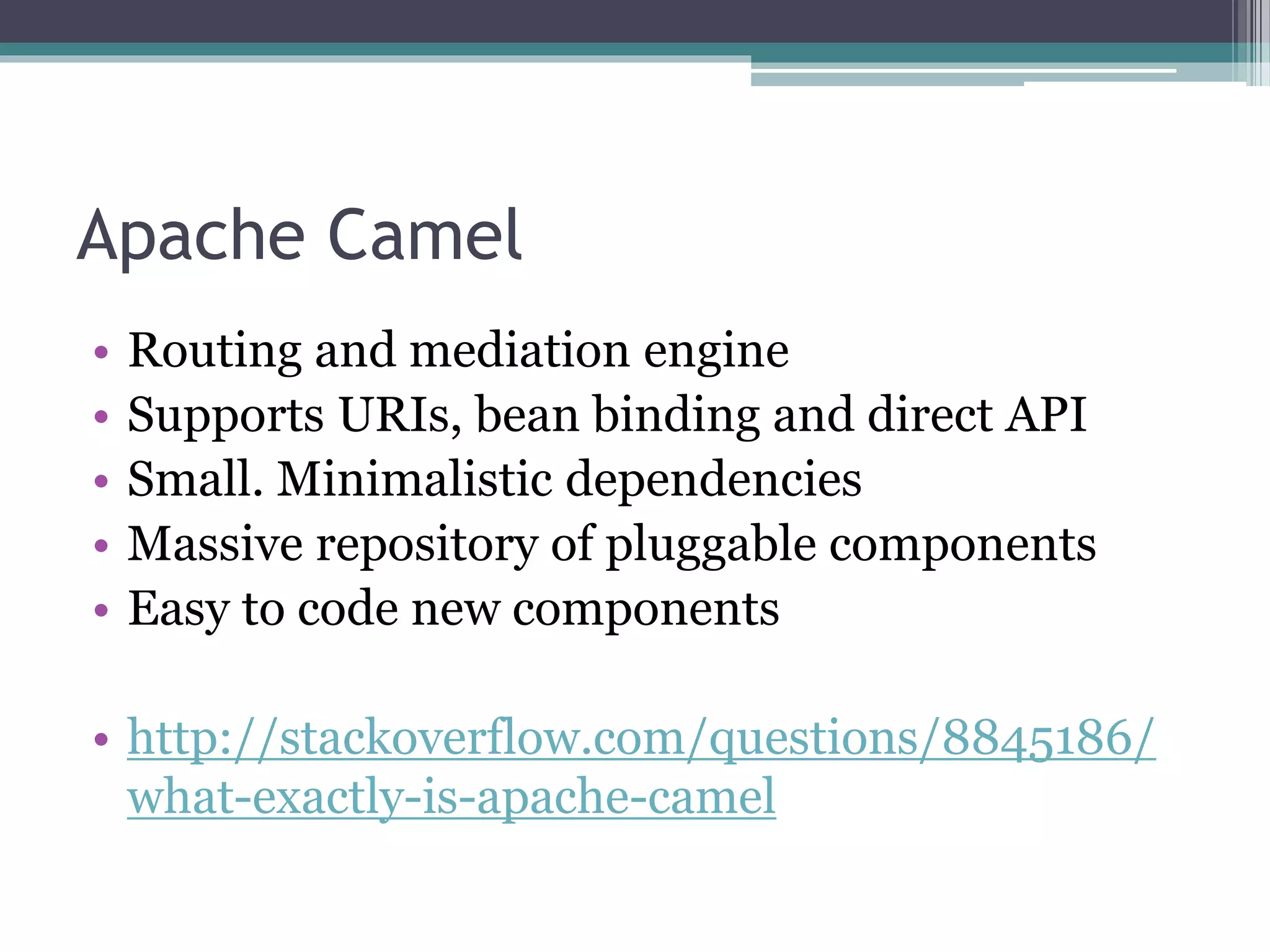 Apache Camel
• Routing and mediation engine
• Supports URIs, bean binding and direct API
• Small. Minimalistic dependencies
• Massive repository of pluggable components
• Easy to code new components
• http://stackoverflow.com/questions/8845186/
what-exactly-is-apache-camel
 