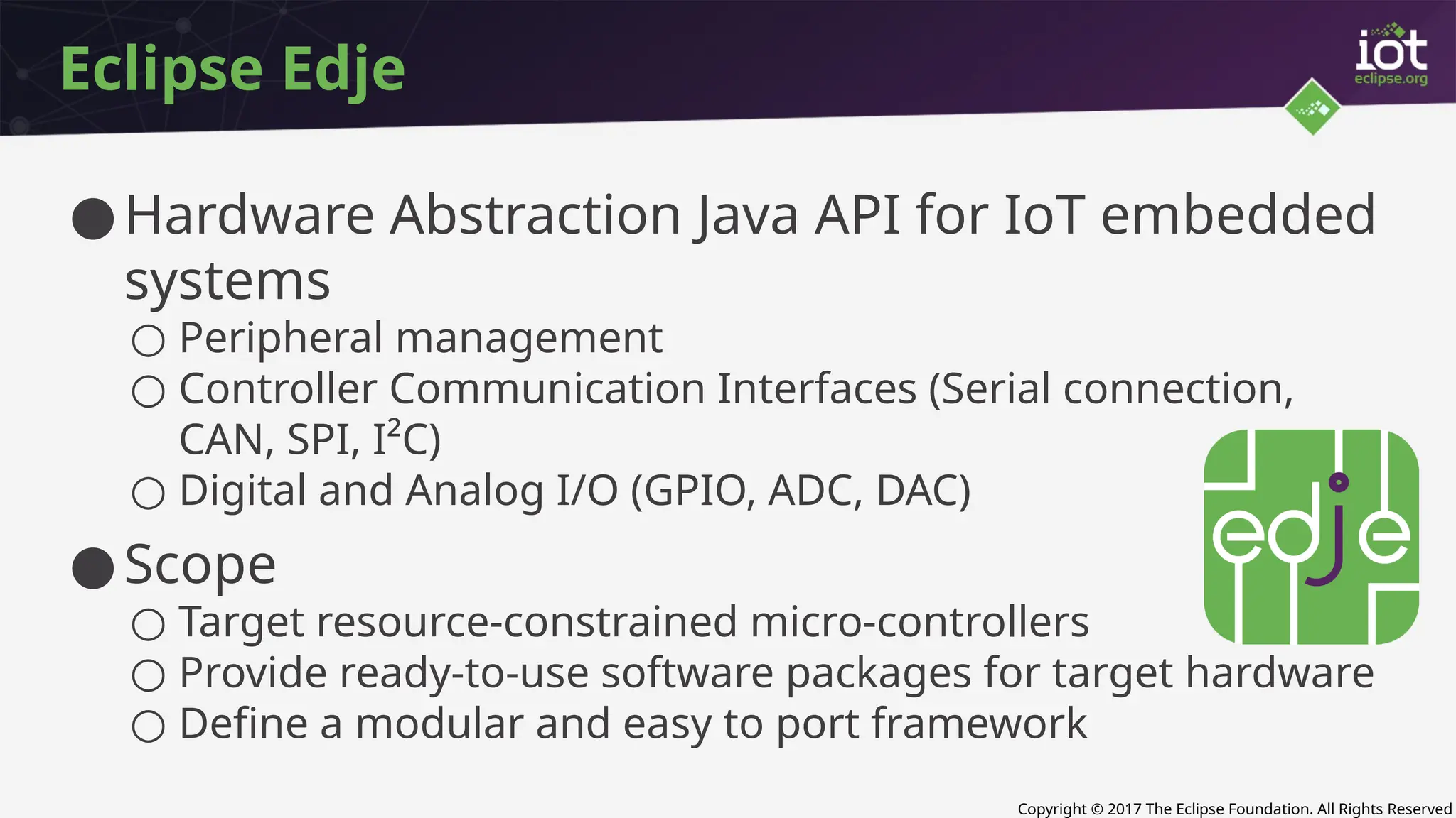 Copyright © 2017 The Eclipse Foundation. All Rights Reserved
Eclipse Edje
●Hardware Abstraction Java API for IoT embedded
systems
○ Peripheral management
○ Controller Communication Interfaces (Serial connection,
CAN, SPI, I²C)
○ Digital and Analog I/O (GPIO, ADC, DAC)
●Scope
○ Target resource-constrained micro-controllers
○ Provide ready-to-use software packages for target hardware
○ Define a modular and easy to port framework
 