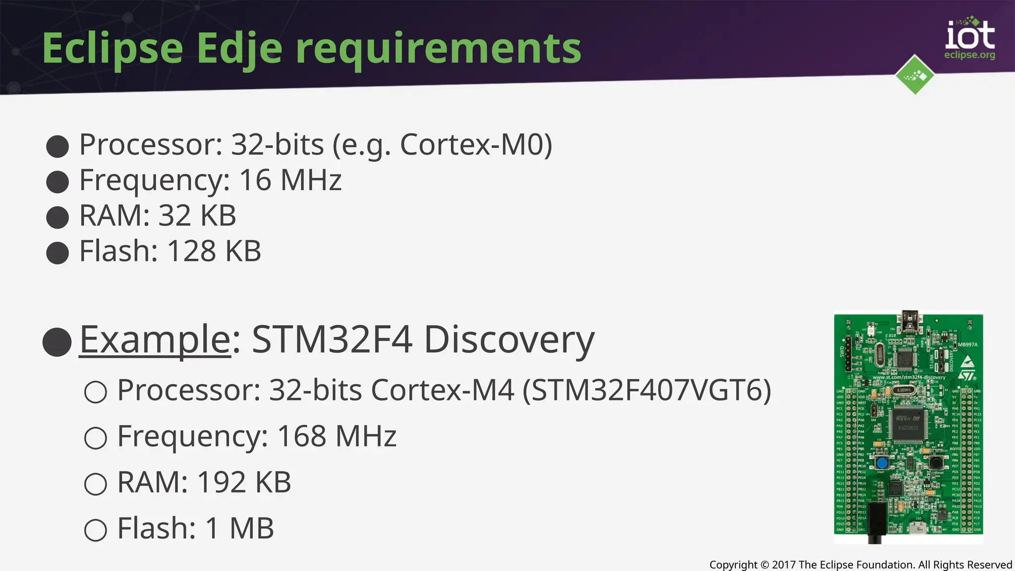 Copyright © 2017 The Eclipse Foundation. All Rights Reserved
Eclipse Edje requirements
● Processor: 32-bits (e.g. Cortex-M0)
● Frequency: 16 MHz
● RAM: 32 KB
● Flash: 128 KB
●Example: STM32F4 Discovery
○ Processor: 32-bits Cortex-M4 (STM32F407VGT6)
○ Frequency: 168 MHz
○ RAM: 192 KB
○ Flash: 1 MB
 