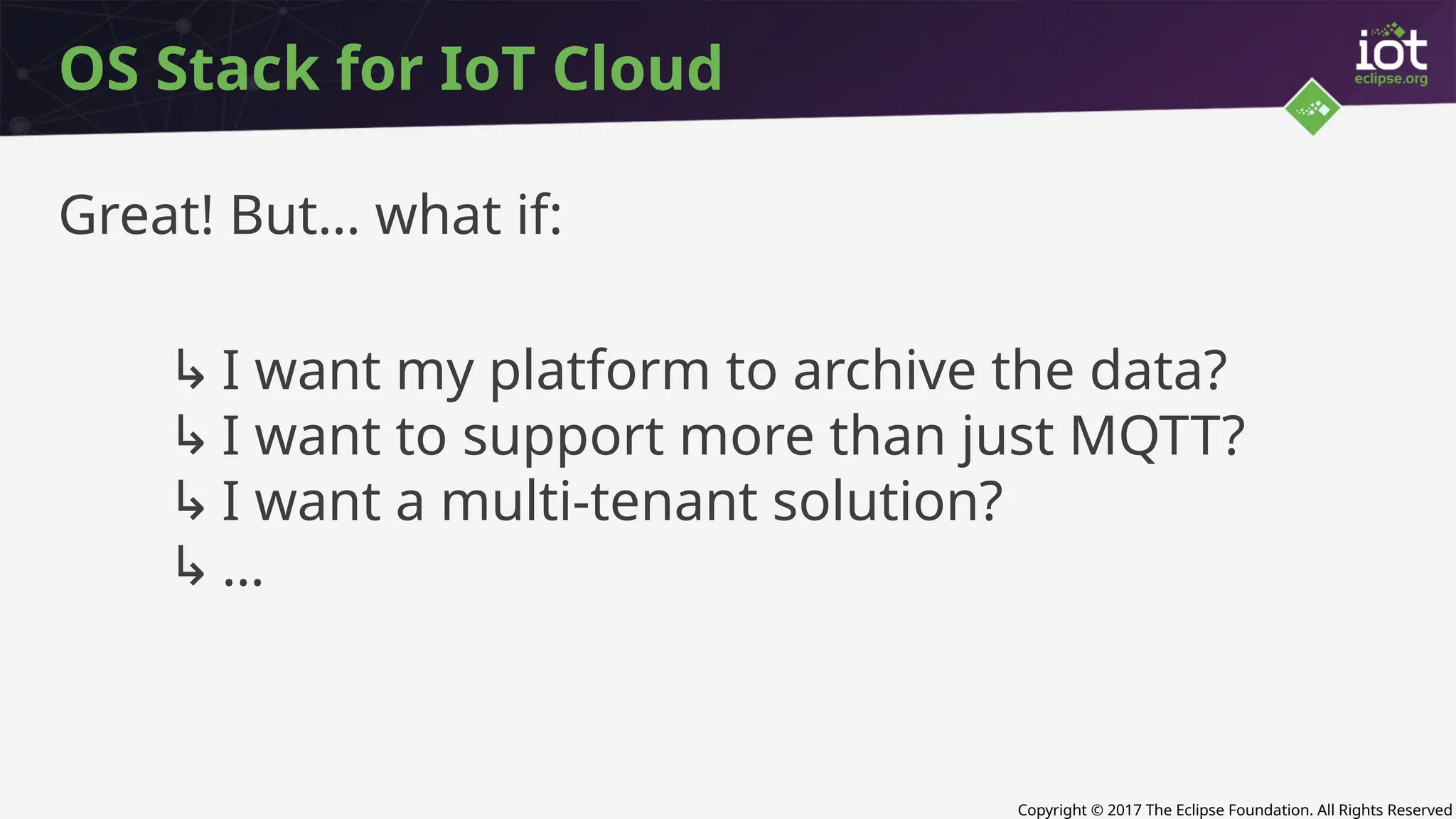 Copyright © 2017 The Eclipse Foundation. All Rights Reserved
OS Stack for IoT Cloud
Great! But… what if:
↳ I want my platform to archive the data?
↳ I want to support more than just MQTT?
↳ I want a multi-tenant solution?
↳ …
 