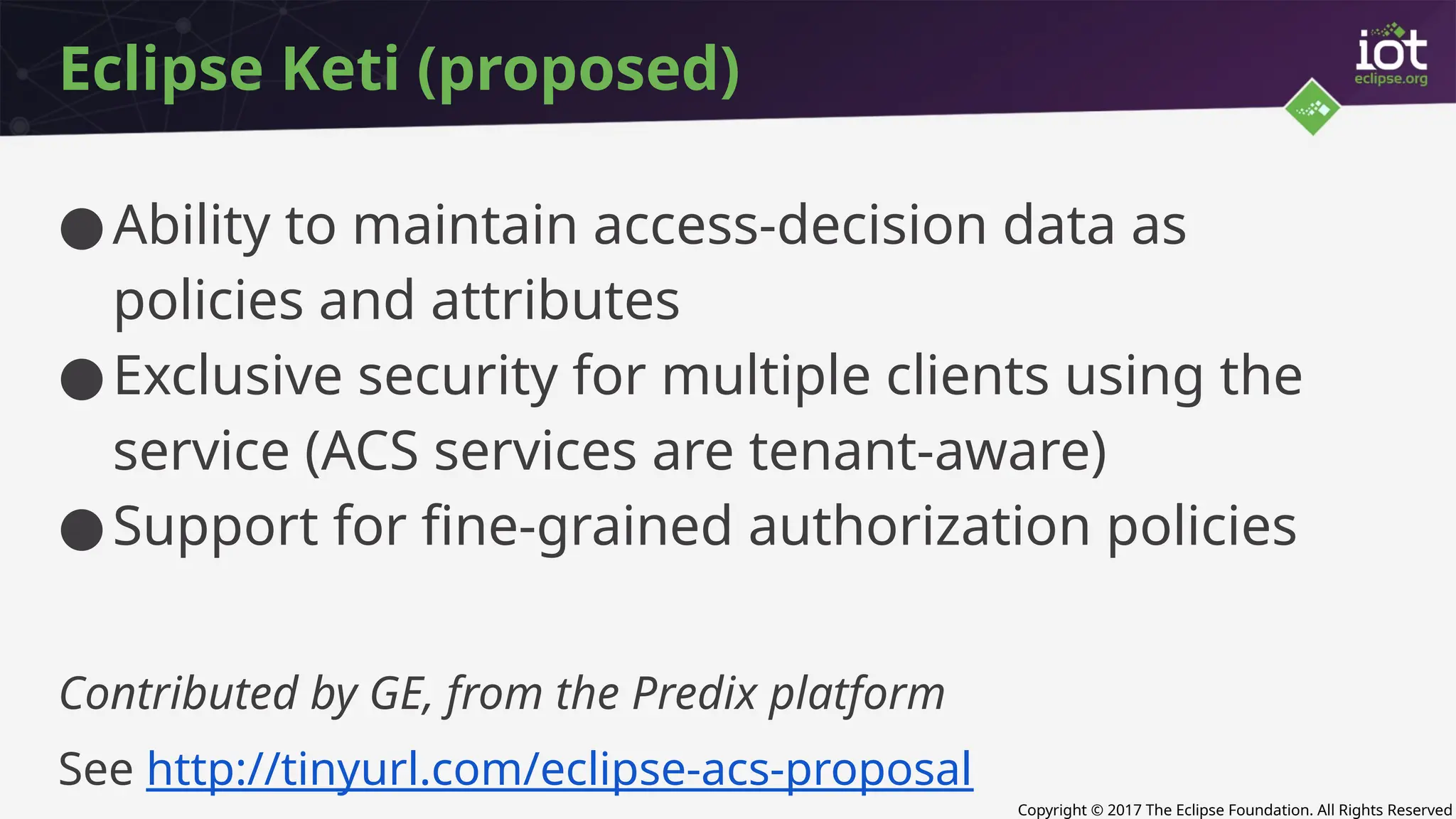 Copyright © 2017 The Eclipse Foundation. All Rights Reserved
Eclipse Keti (proposed)
●Ability to maintain access-decision data as
policies and attributes
●Exclusive security for multiple clients using the
service (ACS services are tenant-aware)
●Support for fine-grained authorization policies
Contributed by GE, from the Predix platform
See http://tinyurl.com/eclipse-acs-proposal
 