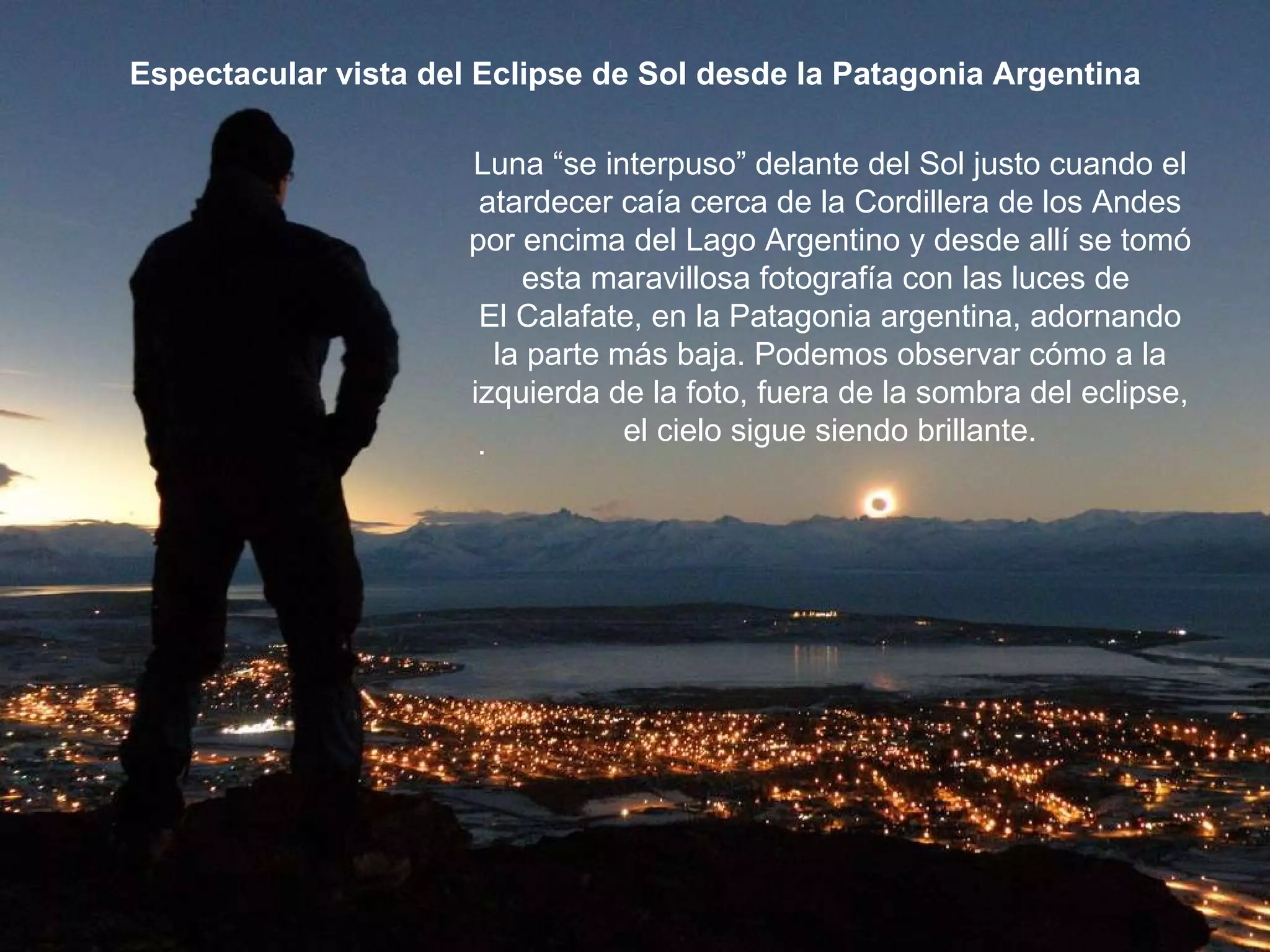 Una de los sucesos más bellos Espectacular vista del Eclipse de Sol desde la Patagonia Argentina Luna “se interpuso” delante del Sol justo cuando el atardecer caía cerca de la Cordillera de los Andes por encima del Lago Argentino y desde allí se tomó esta maravillosa fotografía con las luces de  El Calafate, en la Patagonia argentina, adornando la parte más baja. Podemos observar cómo a la izquierda de la foto, fuera de la sombra del eclipse, el cielo sigue siendo brillante. . 