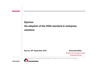Equinox
             the adoption of the OSGi standard in enterprise
             solutions




             Savona, 30th September 2010                                                               Antonietta Miele
                                                                                                Research & Innovation Division
                                                                                                     Engineering Group

                 Copyright © 2010 Engineering All Rights Reserved. Engineering and its logo are trademarks of Engineering.

www.eng.it
 