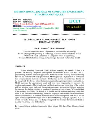 International Journal of Computer Engineering and Technology (IJCET), ISSN 0976-
6367(Print), ISSN 0976 – 6375(Online) Volume 4, Issue 2, March – April (2013), © IAEME
260
ECLIPSE & JAVA BASED MODELING PLATFORMS
FOR SMART PHONE
Prof. P.L.Ramteke1
, Dr.D.N.Chaudhari2
1
Associate Professor & Head, Department of Information & Technology,
HVPM’s College of Engineering & Technology, Amravati Maharashtra State, INDIA
2
Professor & Head, Department of Computer Science & Engineering,
Jawaharlal Darda Institute of Engg. & Technology, Yavatmal, Maharashtra, INDIA
ABSTRACT
Eclipse Modeling Framework (EMF) designed especially for models. Eclipse is a
platform for building integrated development environments (IDEs) for Java and C
programming, websites and other applications. EMF may use for reducing misunderstanding
between the customer and development team. Models provide a higher level of abstraction
than source code and decrease complexity. The business experts can collaborate directly on
the model with developers, rather than communicating through requirements documentation.
Model increases the development speed and even more importantly, it increases the
implementation quality. The technological stability is an important cornerstone of the project
and has attracted many tools and frameworks developers to adopt the Eclipse Modeling
Technology. The Eclipse platform is Java-based, but not restricted to Java. C/C++ and Cobol
IDEs are being developed. The Eclipse is to provide an IDE that can constantly evolve and
adapt. It has some built-in technology, but relies on plug-in tools from software suppliers to
address different tasks. It supports repository-based team development, and makes use of
open, widely accepted technologies such as Unified Modeling Language, Apache Ant, GTK
toolkit for GUIs, Tomcat etc. The Eclipse Integrated Development Environment (IDE) is
essential for creating your Android apps.
Keywords: Eclipse modeling framework, Class, object, IDE, Java Class libraries, Smart
phone
INTERNATIONAL JOURNAL OF COMPUTER ENGINEERING
& TECHNOLOGY (IJCET)
ISSN 0976 – 6367(Print)
ISSN 0976 – 6375(Online)
Volume 4, Issue 2, March – April (2013), pp. 260-266
© IAEME: www.iaeme.com/ijcet.asp
Journal Impact Factor (2013): 6.1302 (Calculated by GISI)
www.jifactor.com
IJCET
© I A E M E
 