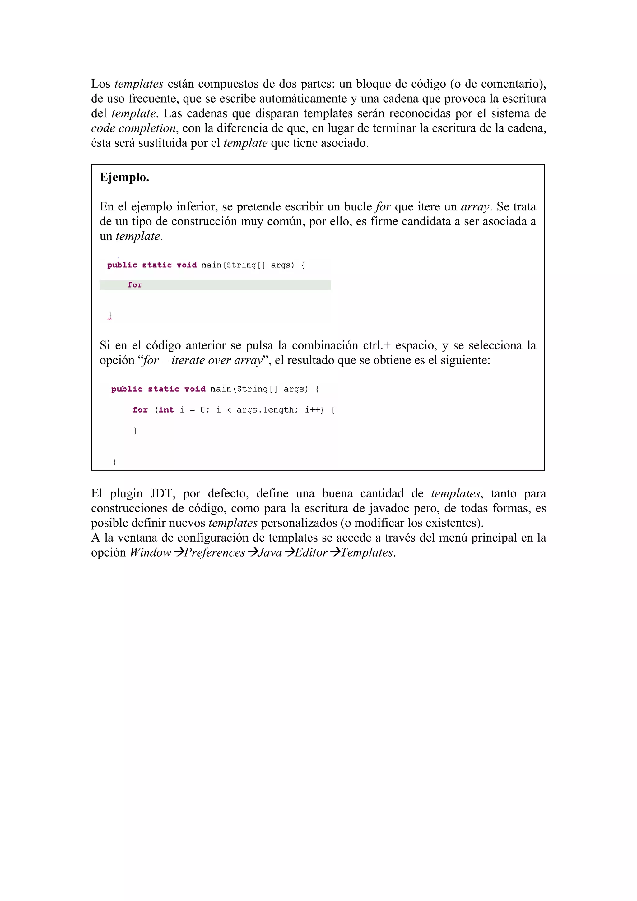 Los templates están compuestos de dos partes: un bloque de código (o de comentario),
de uso frecuente, que se escribe automáticamente y una cadena que provoca la escritura
del template. Las cadenas que disparan templates serán reconocidas por el sistema de
code completion, con la diferencia de que, en lugar de terminar la escritura de la cadena,
ésta será sustituida por el template que tiene asociado.
Ejemplo.
En el ejemplo inferior, se pretende escribir un bucle for que itere un array. Se trata
de un tipo de construcción muy común, por ello, es firme candidata a ser asociada a
un template.
Si en el código anterior se pulsa la combinación ctrl.+ espacio, y se selecciona la
opción “for – iterate over array”, el resultado que se obtiene es el siguiente:
El plugin JDT, por defecto, define una buena cantidad de templates, tanto para
construcciones de código, como para la escritura de javadoc pero, de todas formas, es
posible definir nuevos templates personalizados (o modificar los existentes).
A la ventana de configuración de templates se accede a través del menú principal en la
opción Window Preferences Java Editor Templates.
 