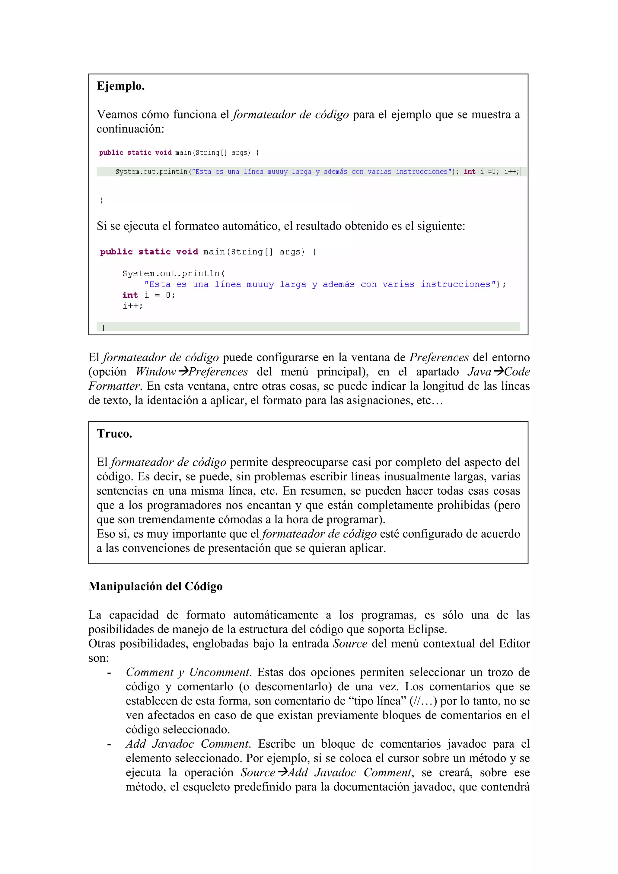 Ejemplo.
Veamos cómo funciona el formateador de código para el ejemplo que se muestra a
continuación:
Si se ejecuta el formateo automático, el resultado obtenido es el siguiente:
El formateador de código puede configurarse en la ventana de Preferences del entorno
(opción Window Preferences del menú principal), en el apartado Java Code
Formatter. En esta ventana, entre otras cosas, se puede indicar la longitud de las líneas
de texto, la identación a aplicar, el formato para las asignaciones, etc…
Truco.
El formateador de código permite despreocuparse casi por completo del aspecto del
código. Es decir, se puede, sin problemas escribir líneas inusualmente largas, varias
sentencias en una misma línea, etc. En resumen, se pueden hacer todas esas cosas
que a los programadores nos encantan y que están completamente prohibidas (pero
que son tremendamente cómodas a la hora de programar).
Eso sí, es muy importante que el formateador de código esté configurado de acuerdo
a las convenciones de presentación que se quieran aplicar.
Manipulación del Código
La capacidad de formato automáticamente a los programas, es sólo una de las
posibilidades de manejo de la estructura del código que soporta Eclipse.
Otras posibilidades, englobadas bajo la entrada Source del menú contextual del Editor
son:
- Comment y Uncomment. Estas dos opciones permiten seleccionar un trozo de
código y comentarlo (o descomentarlo) de una vez. Los comentarios que se
establecen de esta forma, son comentario de “tipo línea” (//…) por lo tanto, no se
ven afectados en caso de que existan previamente bloques de comentarios en el
código seleccionado.
- Add Javadoc Comment. Escribe un bloque de comentarios javadoc para el
elemento seleccionado. Por ejemplo, si se coloca el cursor sobre un método y se
ejecuta la operación Source Add Javadoc Comment, se creará, sobre ese
método, el esqueleto predefinido para la documentación javadoc, que contendrá
 