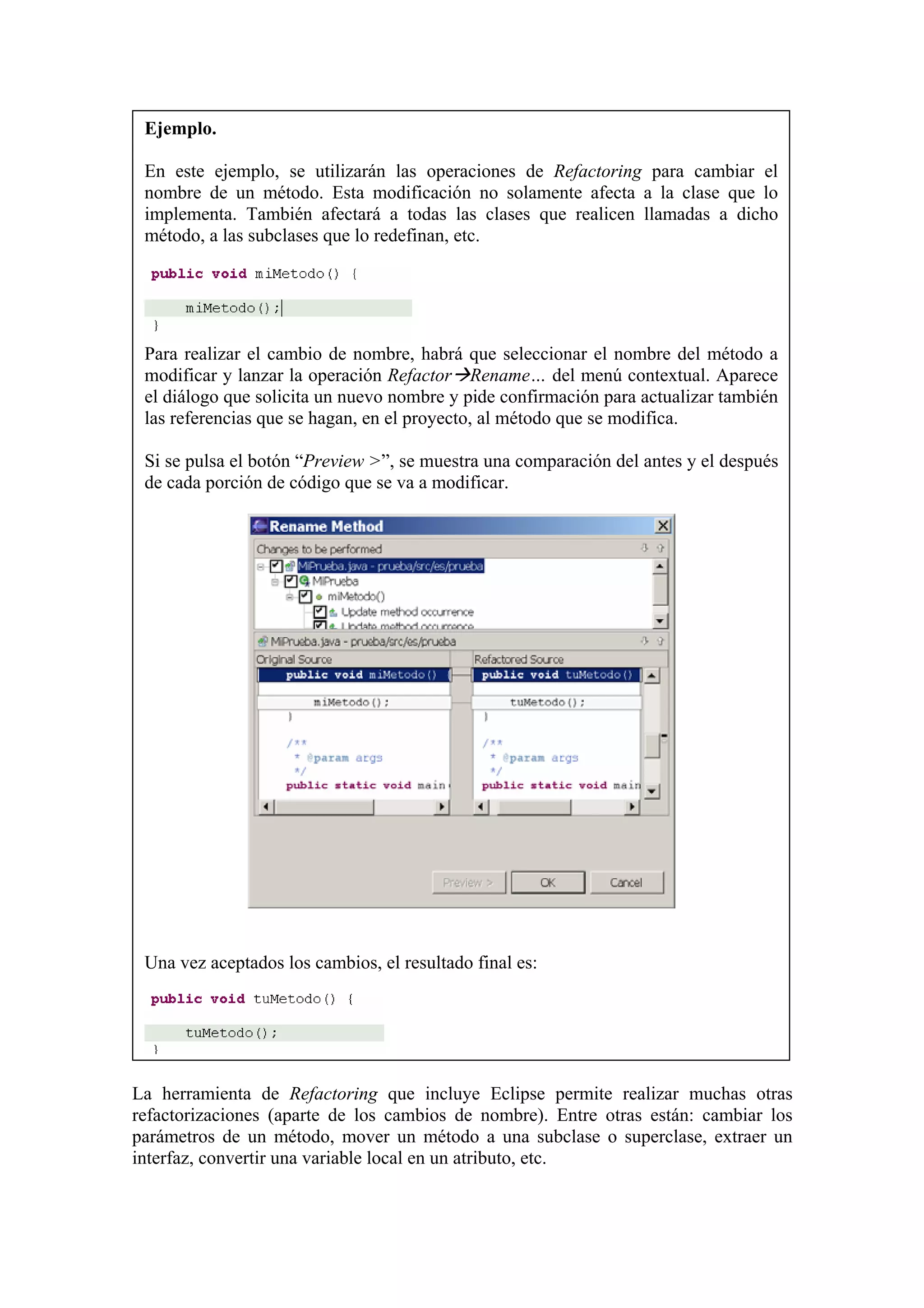 Ejemplo.
En este ejemplo, se utilizarán las operaciones de Refactoring para cambiar el
nombre de un método. Esta modificación no solamente afecta a la clase que lo
implementa. También afectará a todas las clases que realicen llamadas a dicho
método, a las subclases que lo redefinan, etc.
Para realizar el cambio de nombre, habrá que seleccionar el nombre del método a
modificar y lanzar la operación Refactor Rename… del menú contextual. Aparece
el diálogo que solicita un nuevo nombre y pide confirmación para actualizar también
las referencias que se hagan, en el proyecto, al método que se modifica.
Si se pulsa el botón “Preview >”, se muestra una comparación del antes y el después
de cada porción de código que se va a modificar.
Una vez aceptados los cambios, el resultado final es:
La herramienta de Refactoring que incluye Eclipse permite realizar muchas otras
refactorizaciones (aparte de los cambios de nombre). Entre otras están: cambiar los
parámetros de un método, mover un método a una subclase o superclase, extraer un
interfaz, convertir una variable local en un atributo, etc.
 