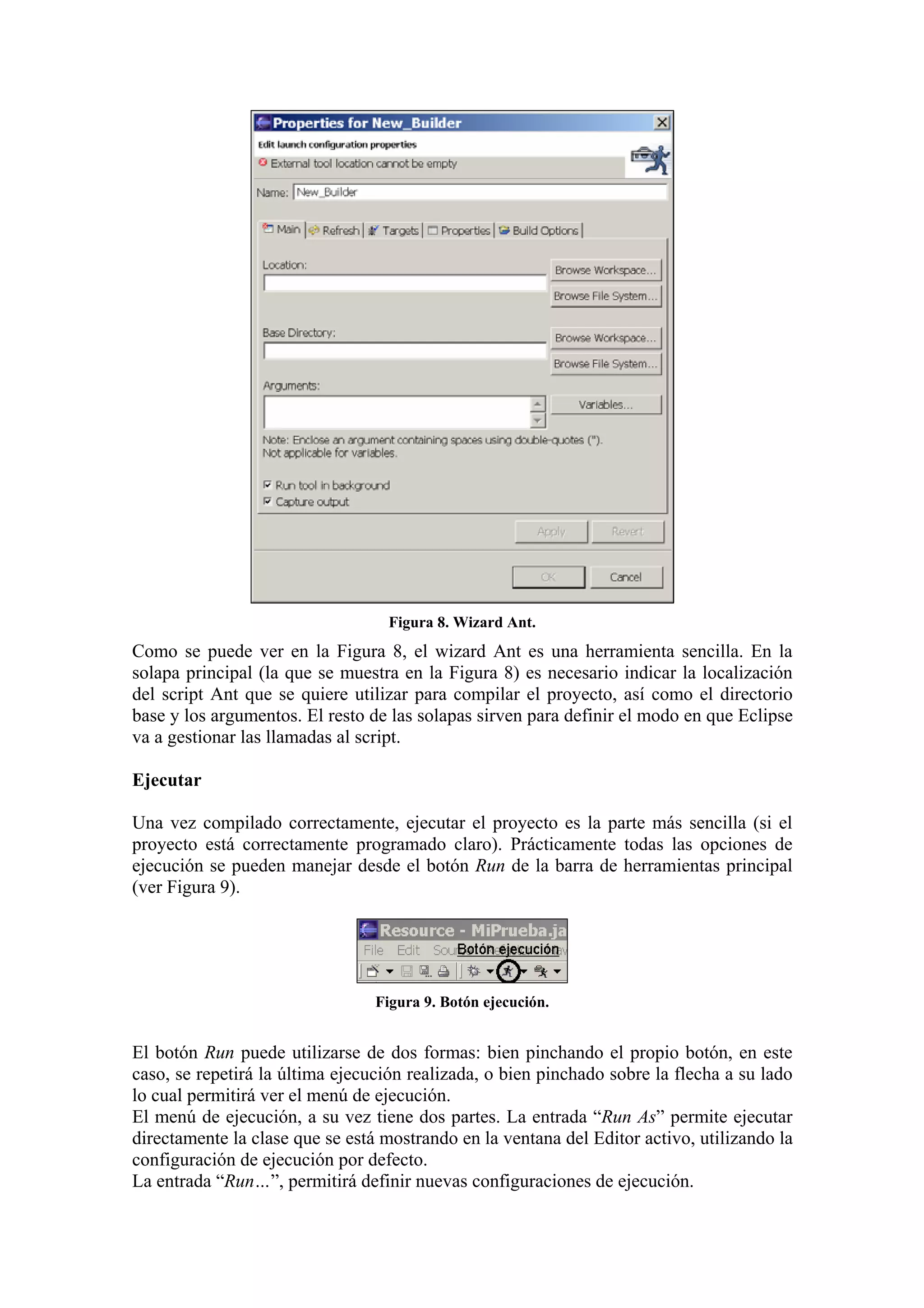 Figura 8. Wizard Ant.
Como se puede ver en la Figura 8, el wizard Ant es una herramienta sencilla. En la
solapa principal (la que se muestra en la Figura 8) es necesario indicar la localización
del script Ant que se quiere utilizar para compilar el proyecto, así como el directorio
base y los argumentos. El resto de las solapas sirven para definir el modo en que Eclipse
va a gestionar las llamadas al script.
Ejecutar
Una vez compilado correctamente, ejecutar el proyecto es la parte más sencilla (si el
proyecto está correctamente programado claro). Prácticamente todas las opciones de
ejecución se pueden manejar desde el botón Run de la barra de herramientas principal
(ver Figura 9).
Figura 9. Botón ejecución.
El botón Run puede utilizarse de dos formas: bien pinchando el propio botón, en este
caso, se repetirá la última ejecución realizada, o bien pinchado sobre la flecha a su lado
lo cual permitirá ver el menú de ejecución.
El menú de ejecución, a su vez tiene dos partes. La entrada “Run As” permite ejecutar
directamente la clase que se está mostrando en la ventana del Editor activo, utilizando la
configuración de ejecución por defecto.
La entrada “Run…”, permitirá definir nuevas configuraciones de ejecución.
 