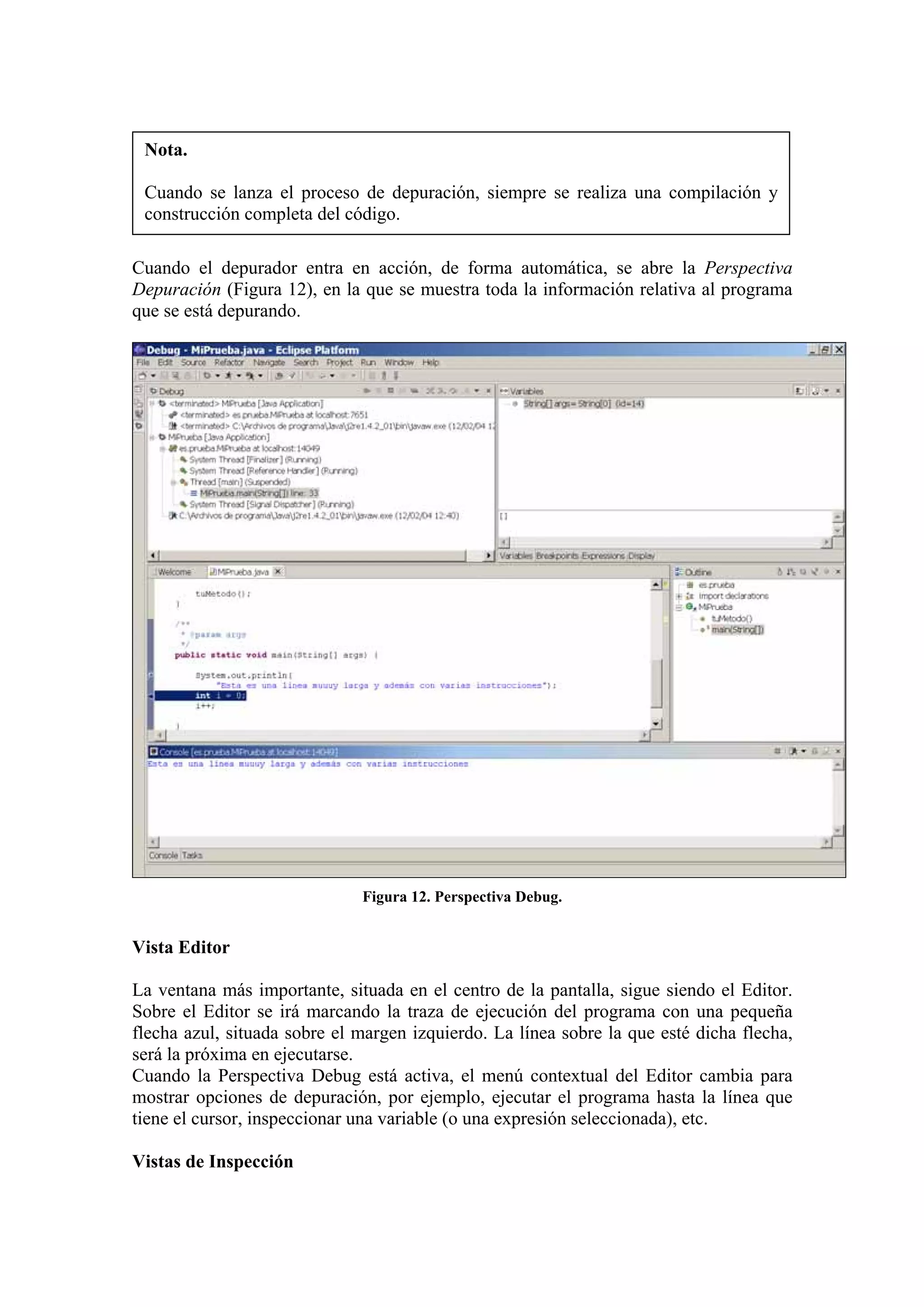 Nota.
Cuando se lanza el proceso de depuración, siempre se realiza una compilación y
construcción completa del código.
Cuando el depurador entra en acción, de forma automática, se abre la Perspectiva
Depuración (Figura 12), en la que se muestra toda la información relativa al programa
que se está depurando.
Figura 12. Perspectiva Debug.
Vista Editor
La ventana más importante, situada en el centro de la pantalla, sigue siendo el Editor.
Sobre el Editor se irá marcando la traza de ejecución del programa con una pequeña
flecha azul, situada sobre el margen izquierdo. La línea sobre la que esté dicha flecha,
será la próxima en ejecutarse.
Cuando la Perspectiva Debug está activa, el menú contextual del Editor cambia para
mostrar opciones de depuración, por ejemplo, ejecutar el programa hasta la línea que
tiene el cursor, inspeccionar una variable (o una expresión seleccionada), etc.
Vistas de Inspección
 