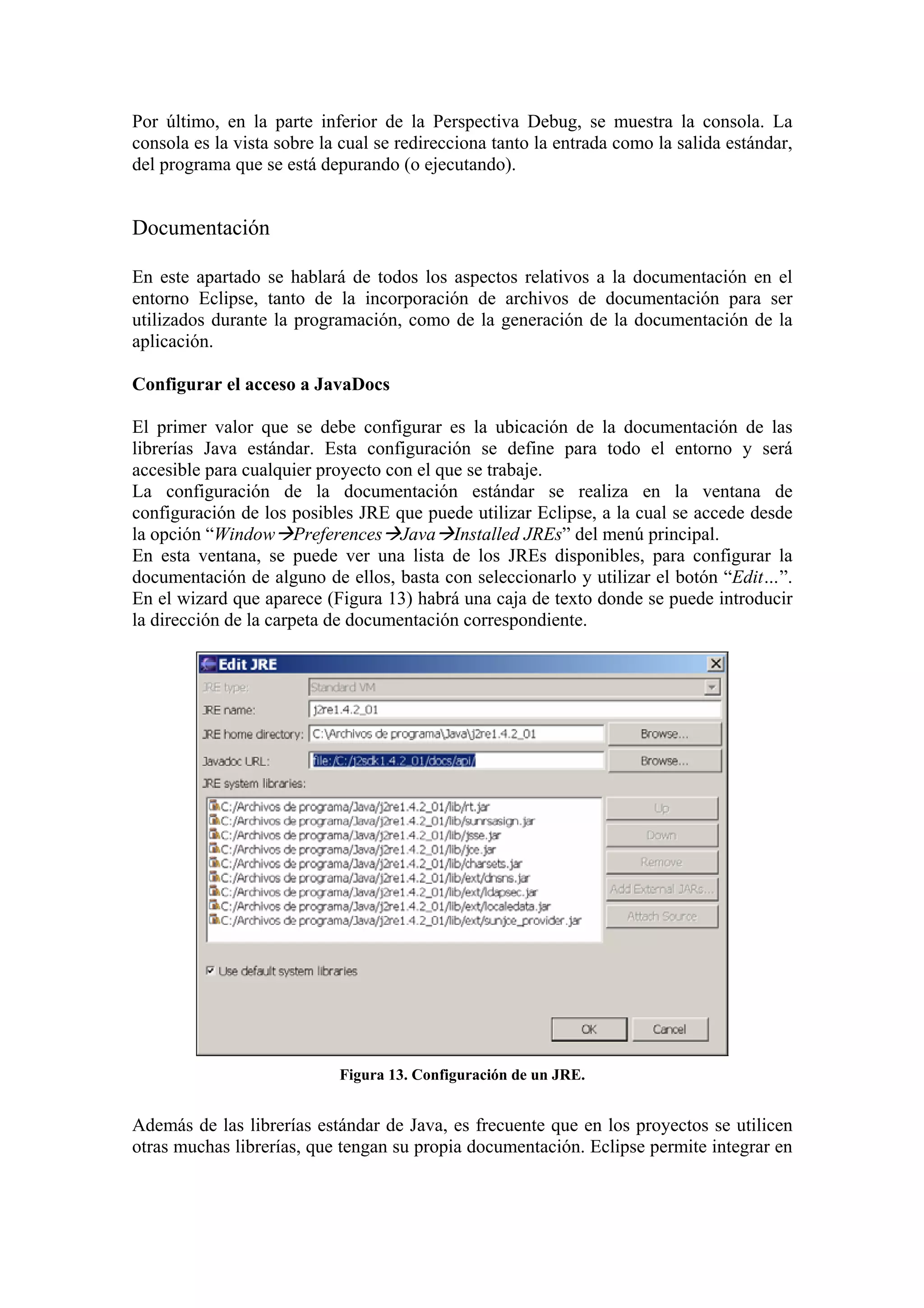 Por último, en la parte inferior de la Perspectiva Debug, se muestra la consola. La
consola es la vista sobre la cual se redirecciona tanto la entrada como la salida estándar,
del programa que se está depurando (o ejecutando).
Documentación
En este apartado se hablará de todos los aspectos relativos a la documentación en el
entorno Eclipse, tanto de la incorporación de archivos de documentación para ser
utilizados durante la programación, como de la generación de la documentación de la
aplicación.
Configurar el acceso a JavaDocs
El primer valor que se debe configurar es la ubicación de la documentación de las
librerías Java estándar. Esta configuración se define para todo el entorno y será
accesible para cualquier proyecto con el que se trabaje.
La configuración de la documentación estándar se realiza en la ventana de
configuración de los posibles JRE que puede utilizar Eclipse, a la cual se accede desde
la opción “Window Preferences Java Installed JREs” del menú principal.
En esta ventana, se puede ver una lista de los JREs disponibles, para configurar la
documentación de alguno de ellos, basta con seleccionarlo y utilizar el botón “Edit…”.
En el wizard que aparece (Figura 13) habrá una caja de texto donde se puede introducir
la dirección de la carpeta de documentación correspondiente.
Figura 13. Configuración de un JRE.
Además de las librerías estándar de Java, es frecuente que en los proyectos se utilicen
otras muchas librerías, que tengan su propia documentación. Eclipse permite integrar en
 