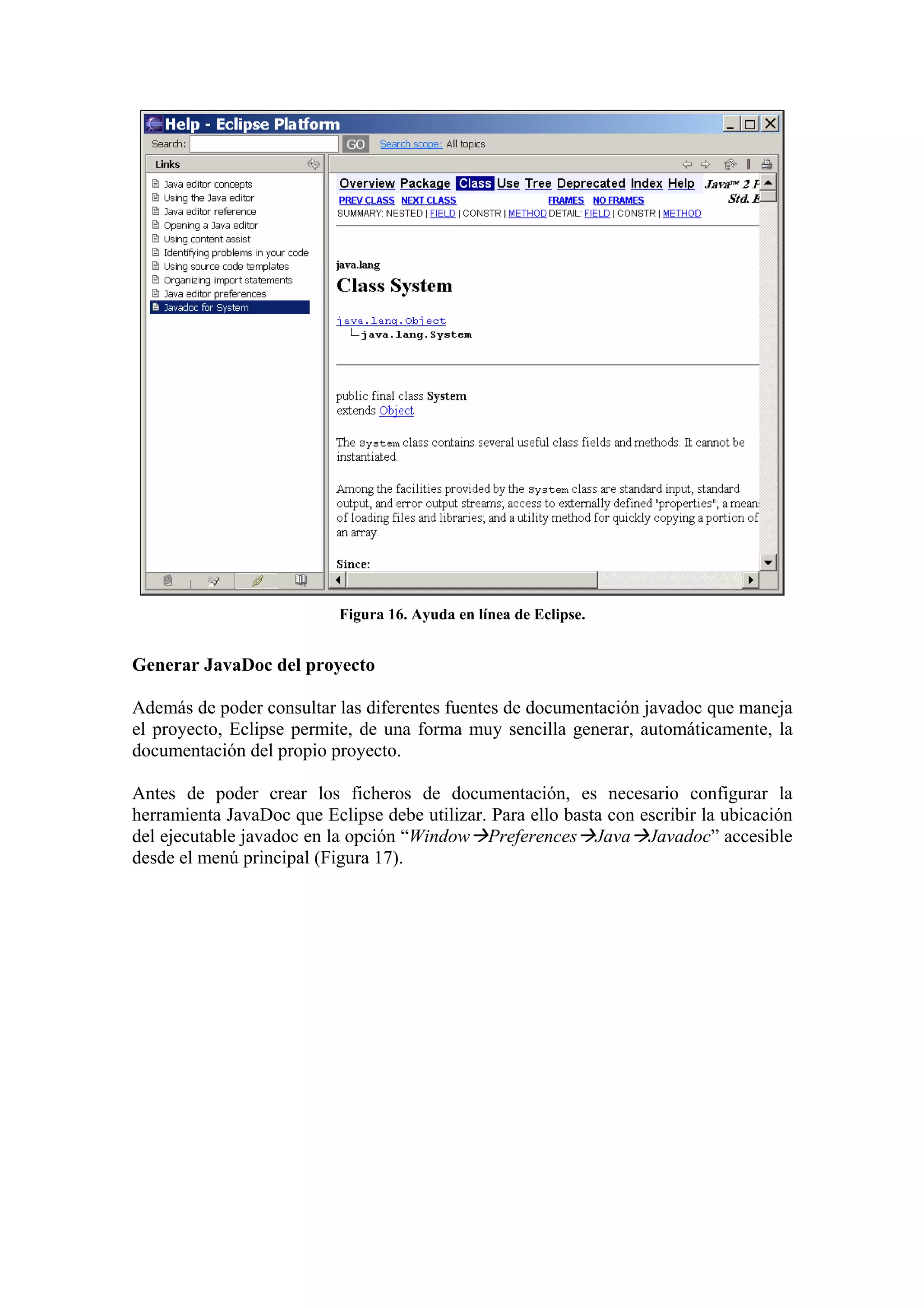 Figura 16. Ayuda en línea de Eclipse.
Generar JavaDoc del proyecto
Además de poder consultar las diferentes fuentes de documentación javadoc que maneja
el proyecto, Eclipse permite, de una forma muy sencilla generar, automáticamente, la
documentación del propio proyecto.
Antes de poder crear los ficheros de documentación, es necesario configurar la
herramienta JavaDoc que Eclipse debe utilizar. Para ello basta con escribir la ubicación
del ejecutable javadoc en la opción “Window Preferences Java Javadoc” accesible
desde el menú principal (Figura 17).
 