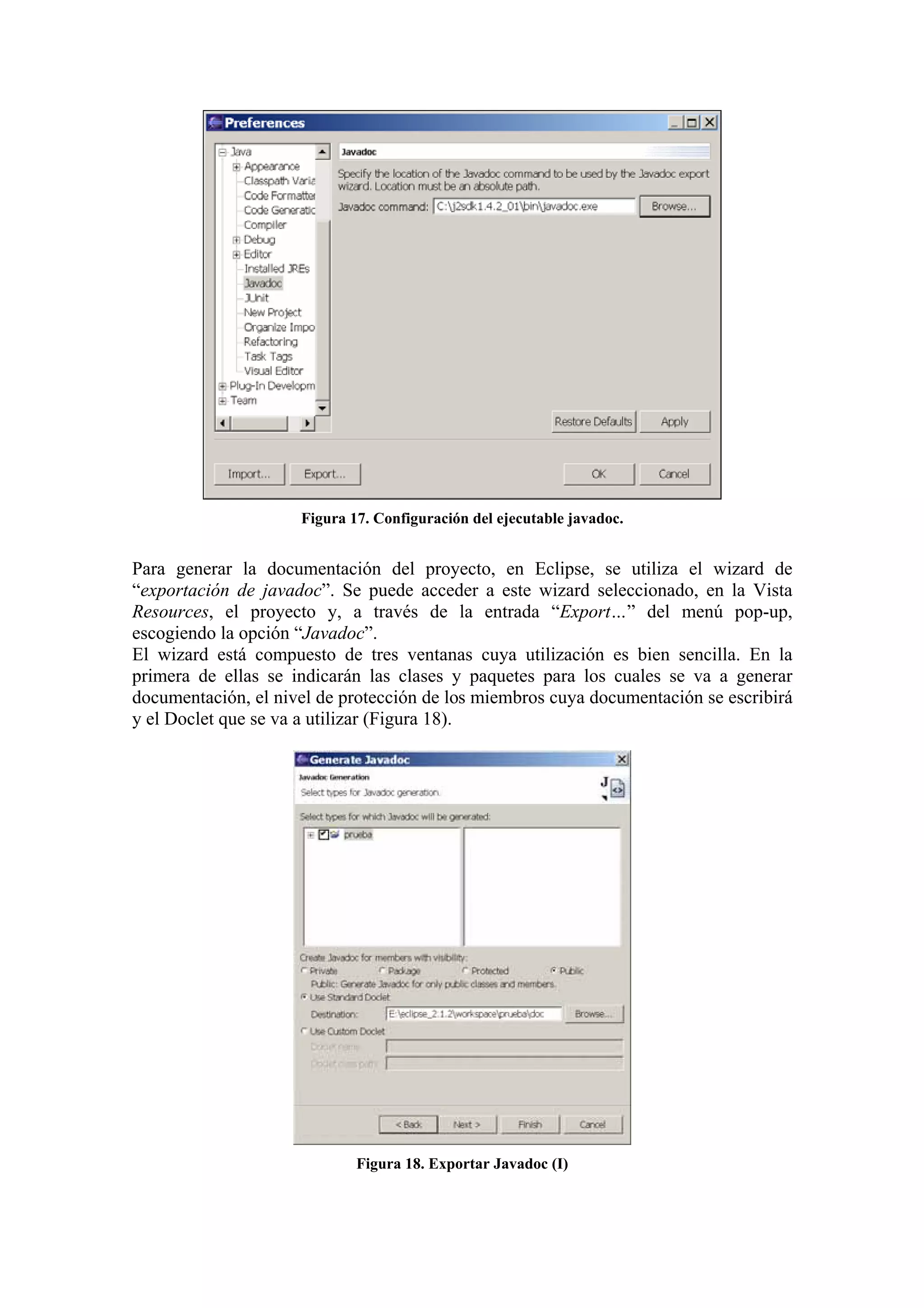 Figura 17. Configuración del ejecutable javadoc.
Para generar la documentación del proyecto, en Eclipse, se utiliza el wizard de
“exportación de javadoc”. Se puede acceder a este wizard seleccionado, en la Vista
Resources, el proyecto y, a través de la entrada “Export…” del menú pop-up,
escogiendo la opción “Javadoc”.
El wizard está compuesto de tres ventanas cuya utilización es bien sencilla. En la
primera de ellas se indicarán las clases y paquetes para los cuales se va a generar
documentación, el nivel de protección de los miembros cuya documentación se escribirá
y el Doclet que se va a utilizar (Figura 18).
Figura 18. Exportar Javadoc (I)
 