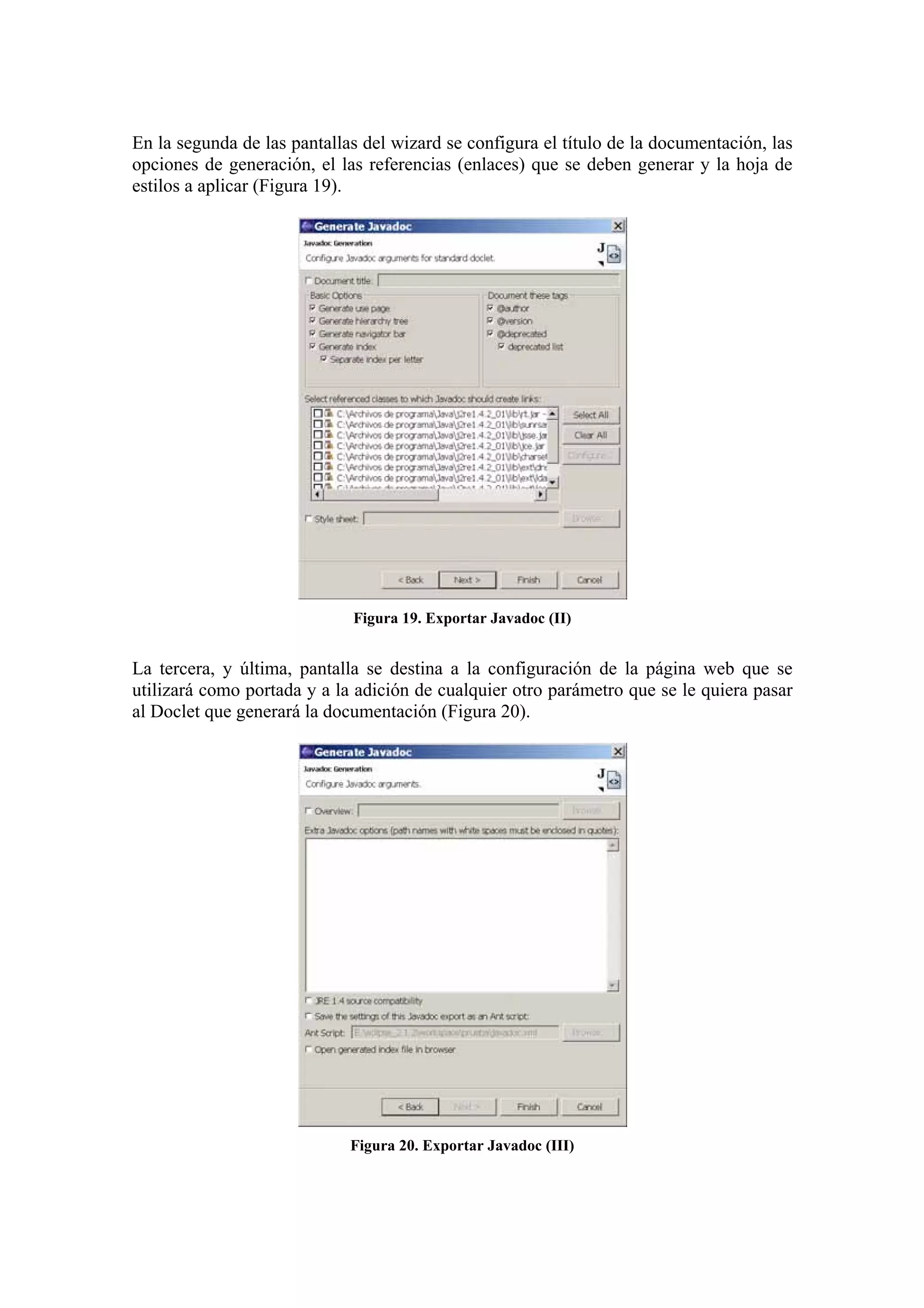 En la segunda de las pantallas del wizard se configura el título de la documentación, las
opciones de generación, el las referencias (enlaces) que se deben generar y la hoja de
estilos a aplicar (Figura 19).
Figura 19. Exportar Javadoc (II)
La tercera, y última, pantalla se destina a la configuración de la página web que se
utilizará como portada y a la adición de cualquier otro parámetro que se le quiera pasar
al Doclet que generará la documentación (Figura 20).
Figura 20. Exportar Javadoc (III)
 