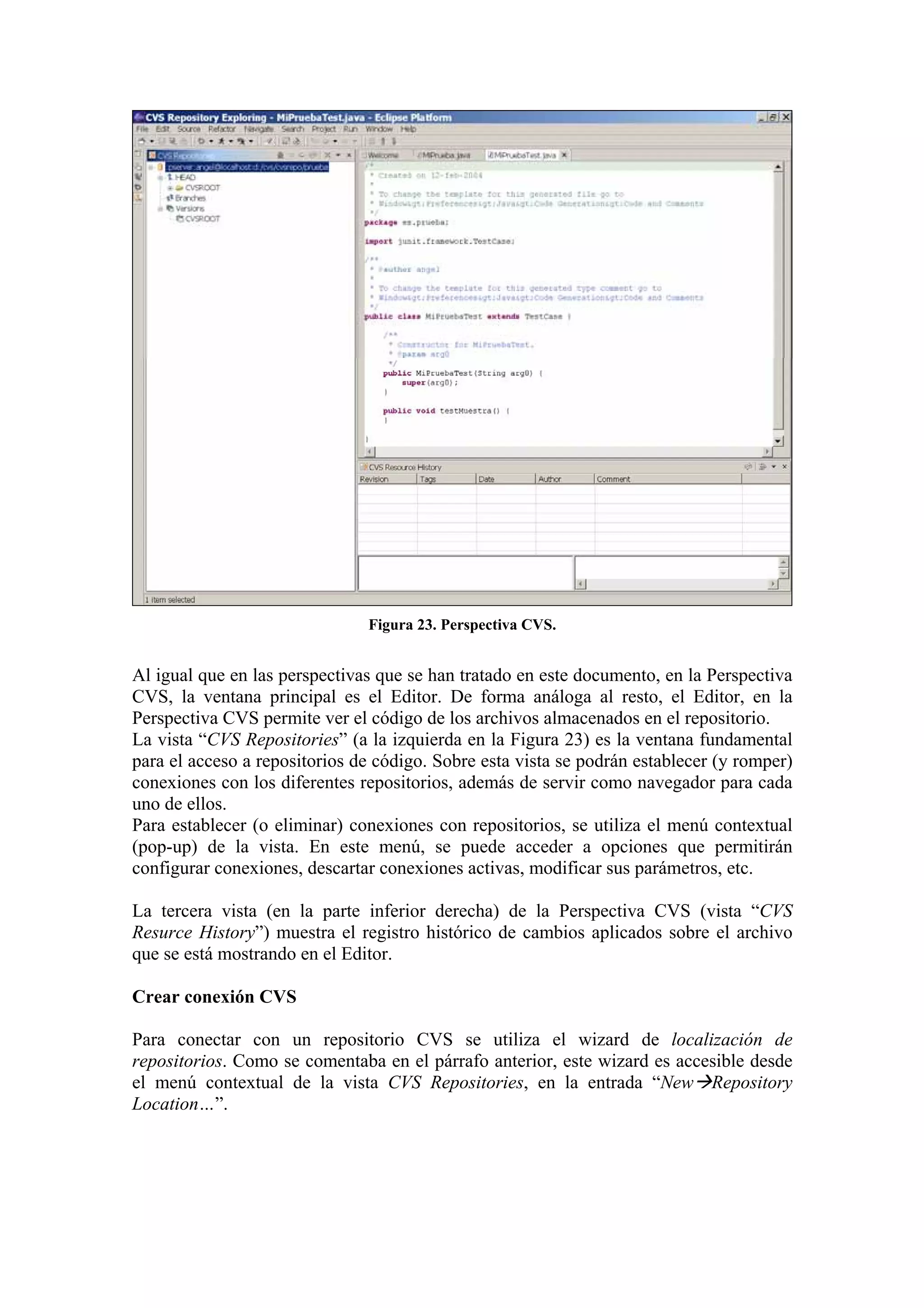 Figura 23. Perspectiva CVS.
Al igual que en las perspectivas que se han tratado en este documento, en la Perspectiva
CVS, la ventana principal es el Editor. De forma análoga al resto, el Editor, en la
Perspectiva CVS permite ver el código de los archivos almacenados en el repositorio.
La vista “CVS Repositories” (a la izquierda en la Figura 23) es la ventana fundamental
para el acceso a repositorios de código. Sobre esta vista se podrán establecer (y romper)
conexiones con los diferentes repositorios, además de servir como navegador para cada
uno de ellos.
Para establecer (o eliminar) conexiones con repositorios, se utiliza el menú contextual
(pop-up) de la vista. En este menú, se puede acceder a opciones que permitirán
configurar conexiones, descartar conexiones activas, modificar sus parámetros, etc.
La tercera vista (en la parte inferior derecha) de la Perspectiva CVS (vista “CVS
Resurce History”) muestra el registro histórico de cambios aplicados sobre el archivo
que se está mostrando en el Editor.
Crear conexión CVS
Para conectar con un repositorio CVS se utiliza el wizard de localización de
repositorios. Como se comentaba en el párrafo anterior, este wizard es accesible desde
el menú contextual de la vista CVS Repositories, en la entrada “New Repository
Location…”.
 