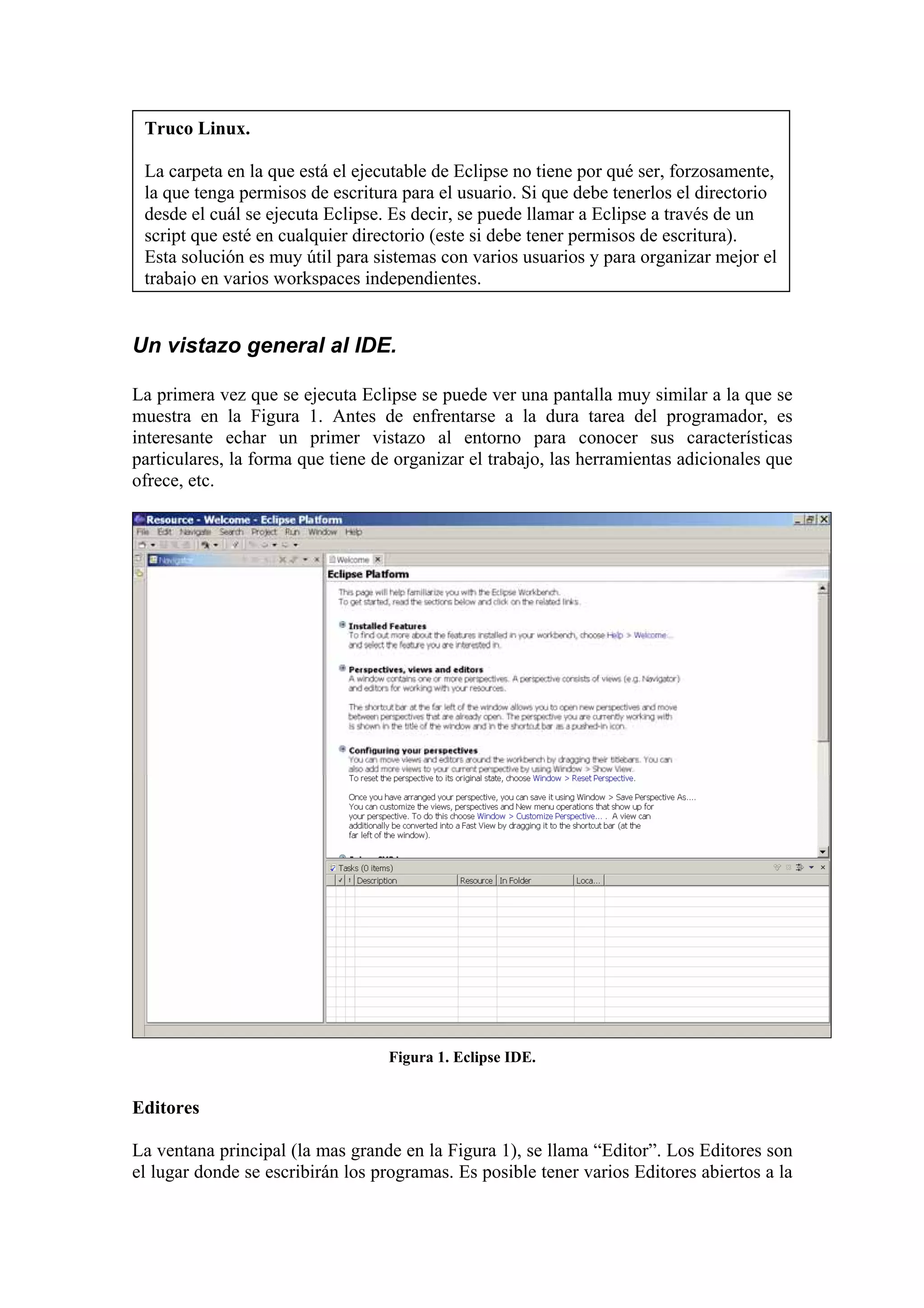 Truco Linux.
La carpeta en la que está el ejecutable de Eclipse no tiene por qué ser, forzosamente,
la que tenga permisos de escritura para el usuario. Si que debe tenerlos el directorio
desde el cuál se ejecuta Eclipse. Es decir, se puede llamar a Eclipse a través de un
script que esté en cualquier directorio (este si debe tener permisos de escritura).
Esta solución es muy útil para sistemas con varios usuarios y para organizar mejor el
trabajo en varios workspaces independientes.
Un vistazo general al IDE.
La primera vez que se ejecuta Eclipse se puede ver una pantalla muy similar a la que se
muestra en la Figura 1. Antes de enfrentarse a la dura tarea del programador, es
interesante echar un primer vistazo al entorno para conocer sus características
particulares, la forma que tiene de organizar el trabajo, las herramientas adicionales que
ofrece, etc.
Figura 1. Eclipse IDE.
Editores
La ventana principal (la mas grande en la Figura 1), se llama “Editor”. Los Editores son
el lugar donde se escribirán los programas. Es posible tener varios Editores abiertos a la
 
