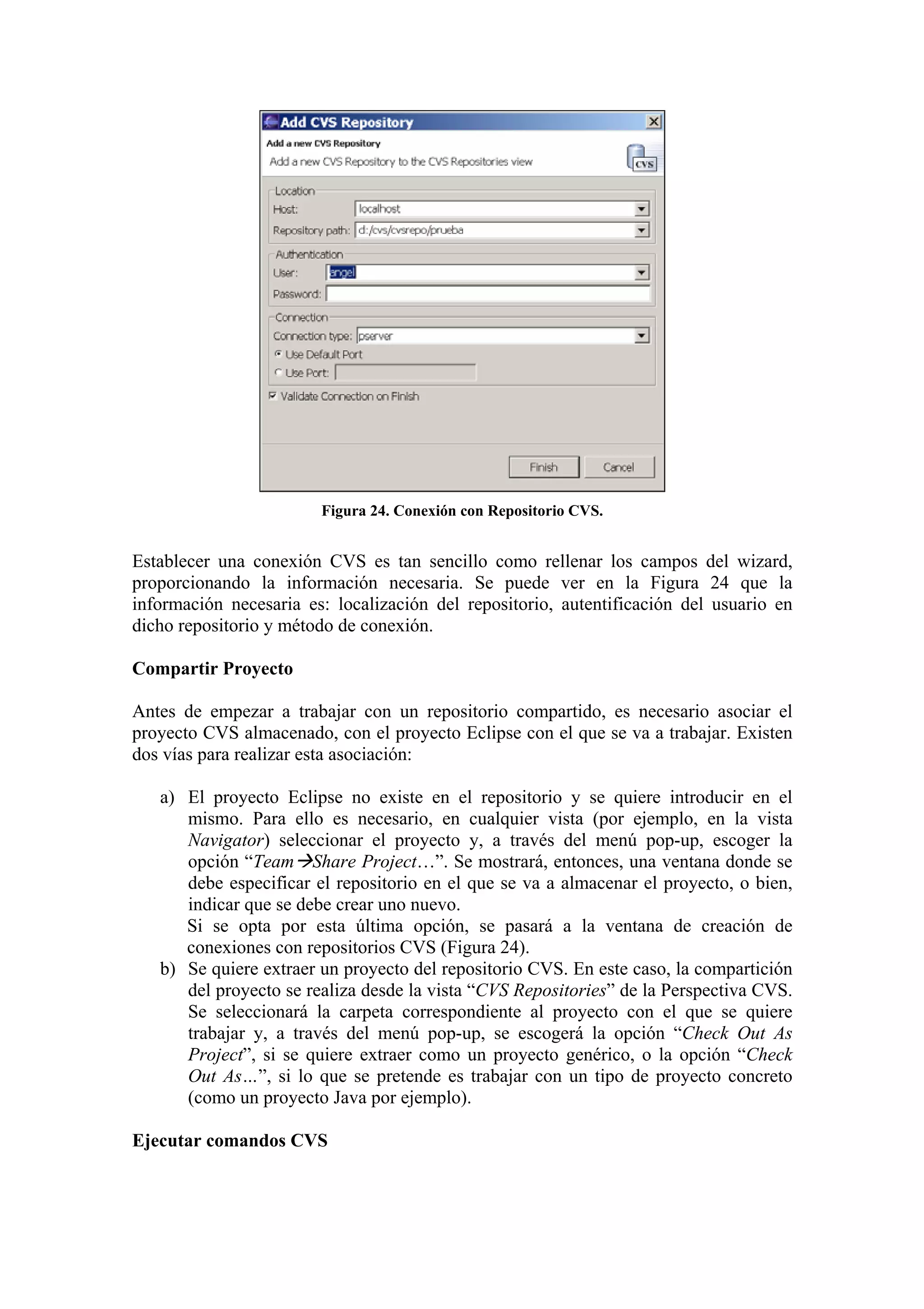 Figura 24. Conexión con Repositorio CVS.
Establecer una conexión CVS es tan sencillo como rellenar los campos del wizard,
proporcionando la información necesaria. Se puede ver en la Figura 24 que la
información necesaria es: localización del repositorio, autentificación del usuario en
dicho repositorio y método de conexión.
Compartir Proyecto
Antes de empezar a trabajar con un repositorio compartido, es necesario asociar el
proyecto CVS almacenado, con el proyecto Eclipse con el que se va a trabajar. Existen
dos vías para realizar esta asociación:
a) El proyecto Eclipse no existe en el repositorio y se quiere introducir en el
mismo. Para ello es necesario, en cualquier vista (por ejemplo, en la vista
Navigator) seleccionar el proyecto y, a través del menú pop-up, escoger la
opción “Team Share Project…”. Se mostrará, entonces, una ventana donde se
debe especificar el repositorio en el que se va a almacenar el proyecto, o bien,
indicar que se debe crear uno nuevo.
Si se opta por esta última opción, se pasará a la ventana de creación de
conexiones con repositorios CVS (Figura 24).
b) Se quiere extraer un proyecto del repositorio CVS. En este caso, la compartición
del proyecto se realiza desde la vista “CVS Repositories” de la Perspectiva CVS.
Se seleccionará la carpeta correspondiente al proyecto con el que se quiere
trabajar y, a través del menú pop-up, se escogerá la opción “Check Out As
Project”, si se quiere extraer como un proyecto genérico, o la opción “Check
Out As…”, si lo que se pretende es trabajar con un tipo de proyecto concreto
(como un proyecto Java por ejemplo).
Ejecutar comandos CVS
 