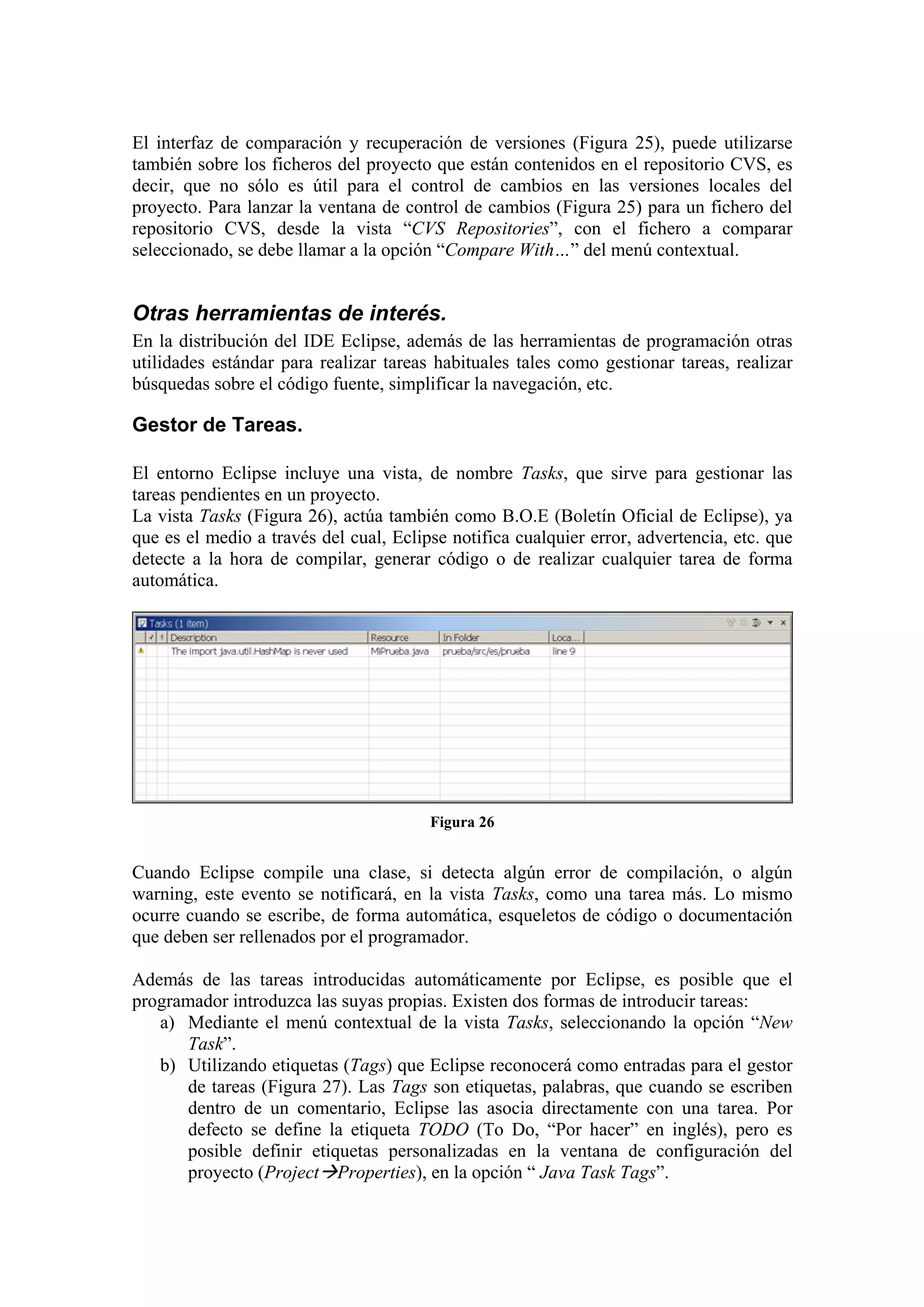 El interfaz de comparación y recuperación de versiones (Figura 25), puede utilizarse
también sobre los ficheros del proyecto que están contenidos en el repositorio CVS, es
decir, que no sólo es útil para el control de cambios en las versiones locales del
proyecto. Para lanzar la ventana de control de cambios (Figura 25) para un fichero del
repositorio CVS, desde la vista “CVS Repositories”, con el fichero a comparar
seleccionado, se debe llamar a la opción “Compare With…” del menú contextual.
Otras herramientas de interés.
En la distribución del IDE Eclipse, además de las herramientas de programación otras
utilidades estándar para realizar tareas habituales tales como gestionar tareas, realizar
búsquedas sobre el código fuente, simplificar la navegación, etc.
Gestor de Tareas.
El entorno Eclipse incluye una vista, de nombre Tasks, que sirve para gestionar las
tareas pendientes en un proyecto.
La vista Tasks (Figura 26), actúa también como B.O.E (Boletín Oficial de Eclipse), ya
que es el medio a través del cual, Eclipse notifica cualquier error, advertencia, etc. que
detecte a la hora de compilar, generar código o de realizar cualquier tarea de forma
automática.
Figura 26
Cuando Eclipse compile una clase, si detecta algún error de compilación, o algún
warning, este evento se notificará, en la vista Tasks, como una tarea más. Lo mismo
ocurre cuando se escribe, de forma automática, esqueletos de código o documentación
que deben ser rellenados por el programador.
Además de las tareas introducidas automáticamente por Eclipse, es posible que el
programador introduzca las suyas propias. Existen dos formas de introducir tareas:
a) Mediante el menú contextual de la vista Tasks, seleccionando la opción “New
Task”.
b) Utilizando etiquetas (Tags) que Eclipse reconocerá como entradas para el gestor
de tareas (Figura 27). Las Tags son etiquetas, palabras, que cuando se escriben
dentro de un comentario, Eclipse las asocia directamente con una tarea. Por
defecto se define la etiqueta TODO (To Do, “Por hacer” en inglés), pero es
posible definir etiquetas personalizadas en la ventana de configuración del
proyecto (Project Properties), en la opción “ Java Task Tags”.
 