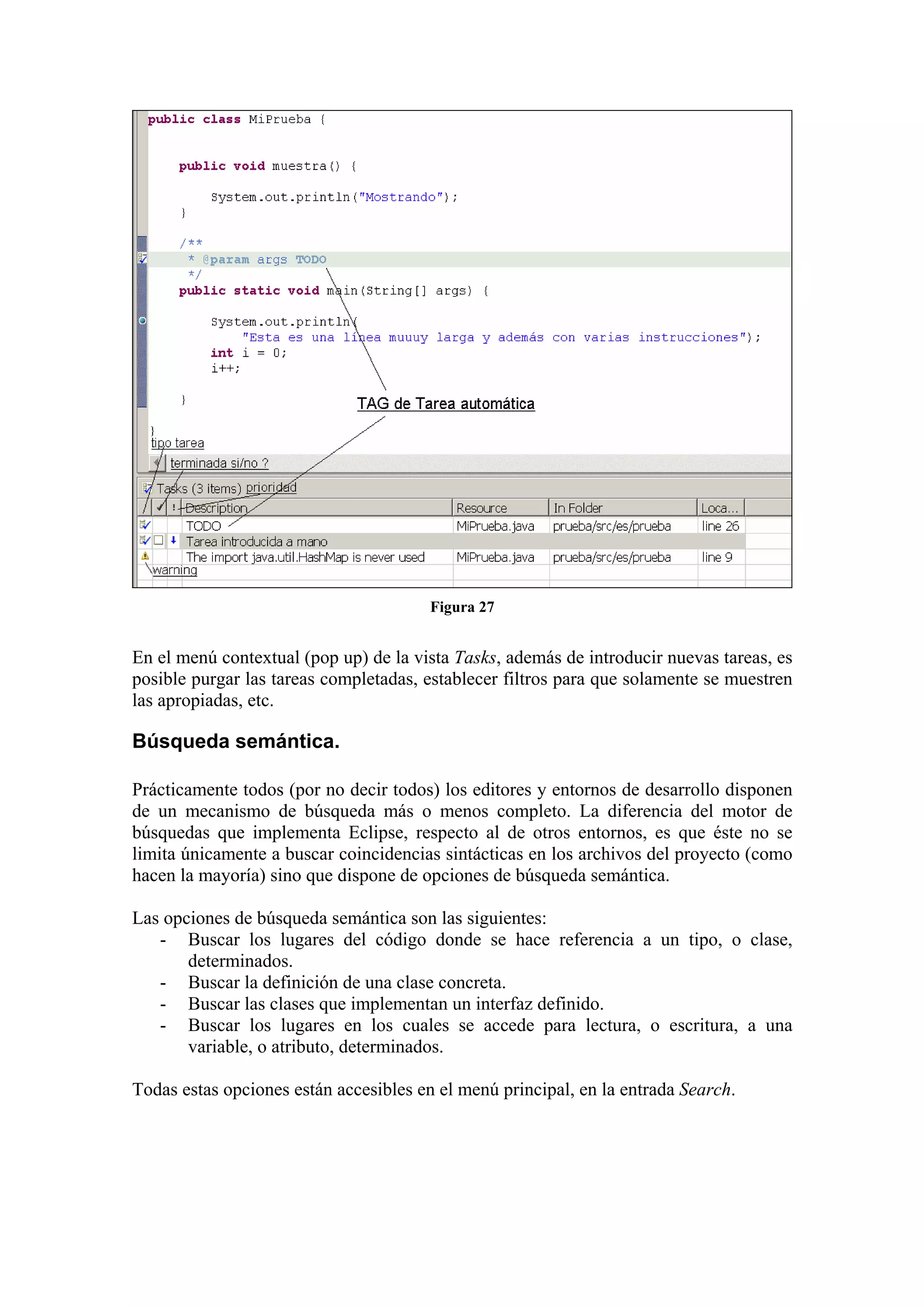 Figura 27
En el menú contextual (pop up) de la vista Tasks, además de introducir nuevas tareas, es
posible purgar las tareas completadas, establecer filtros para que solamente se muestren
las apropiadas, etc.
Búsqueda semántica.
Prácticamente todos (por no decir todos) los editores y entornos de desarrollo disponen
de un mecanismo de búsqueda más o menos completo. La diferencia del motor de
búsquedas que implementa Eclipse, respecto al de otros entornos, es que éste no se
limita únicamente a buscar coincidencias sintácticas en los archivos del proyecto (como
hacen la mayoría) sino que dispone de opciones de búsqueda semántica.
Las opciones de búsqueda semántica son las siguientes:
- Buscar los lugares del código donde se hace referencia a un tipo, o clase,
determinados.
- Buscar la definición de una clase concreta.
- Buscar las clases que implementan un interfaz definido.
- Buscar los lugares en los cuales se accede para lectura, o escritura, a una
variable, o atributo, determinados.
Todas estas opciones están accesibles en el menú principal, en la entrada Search.
 