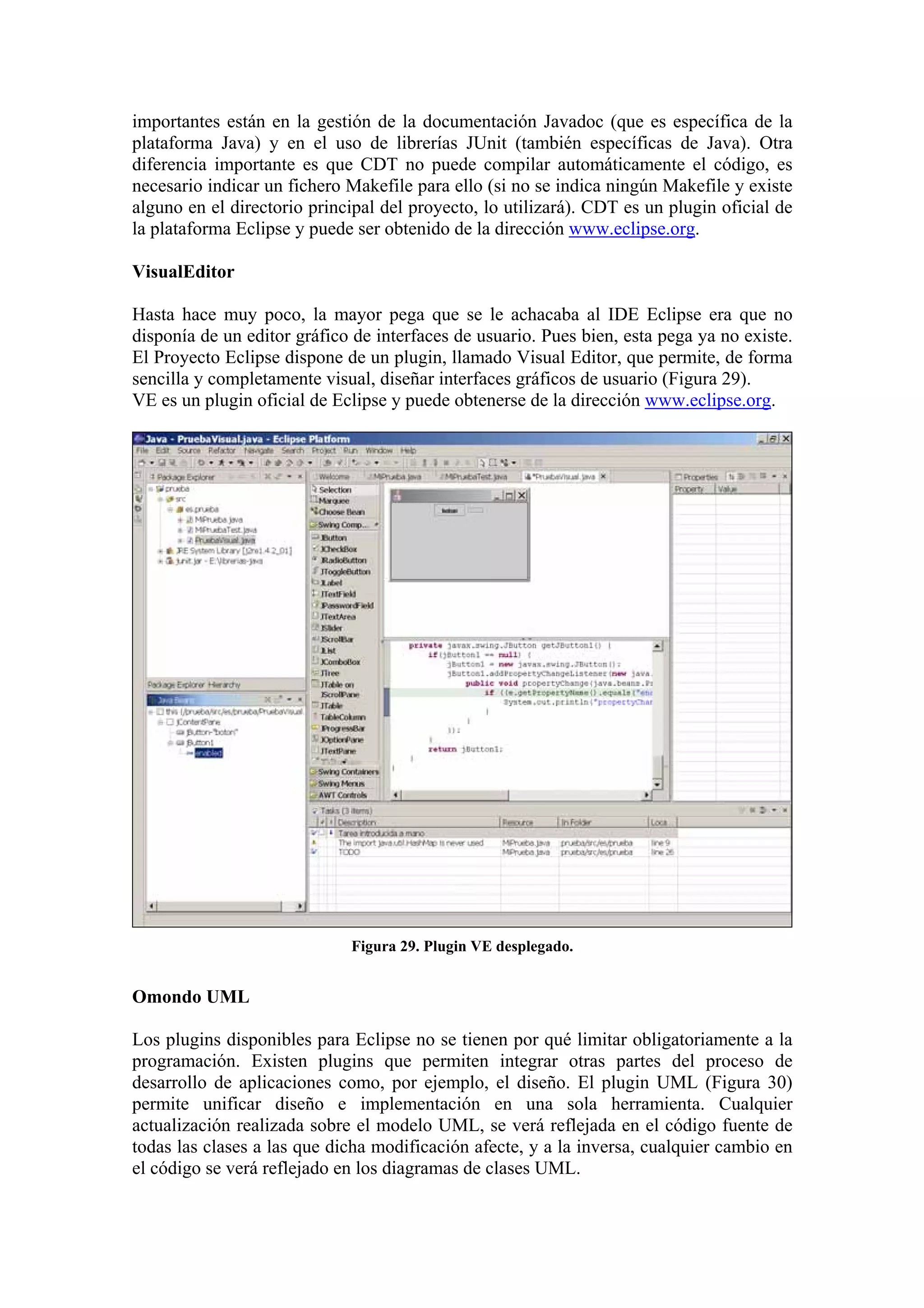 importantes están en la gestión de la documentación Javadoc (que es específica de la
plataforma Java) y en el uso de librerías JUnit (también específicas de Java). Otra
diferencia importante es que CDT no puede compilar automáticamente el código, es
necesario indicar un fichero Makefile para ello (si no se indica ningún Makefile y existe
alguno en el directorio principal del proyecto, lo utilizará). CDT es un plugin oficial de
la plataforma Eclipse y puede ser obtenido de la dirección www.eclipse.org.
VisualEditor
Hasta hace muy poco, la mayor pega que se le achacaba al IDE Eclipse era que no
disponía de un editor gráfico de interfaces de usuario. Pues bien, esta pega ya no existe.
El Proyecto Eclipse dispone de un plugin, llamado Visual Editor, que permite, de forma
sencilla y completamente visual, diseñar interfaces gráficos de usuario (Figura 29).
VE es un plugin oficial de Eclipse y puede obtenerse de la dirección www.eclipse.org.
Figura 29. Plugin VE desplegado.
Omondo UML
Los plugins disponibles para Eclipse no se tienen por qué limitar obligatoriamente a la
programación. Existen plugins que permiten integrar otras partes del proceso de
desarrollo de aplicaciones como, por ejemplo, el diseño. El plugin UML (Figura 30)
permite unificar diseño e implementación en una sola herramienta. Cualquier
actualización realizada sobre el modelo UML, se verá reflejada en el código fuente de
todas las clases a las que dicha modificación afecte, y a la inversa, cualquier cambio en
el código se verá reflejado en los diagramas de clases UML.
 