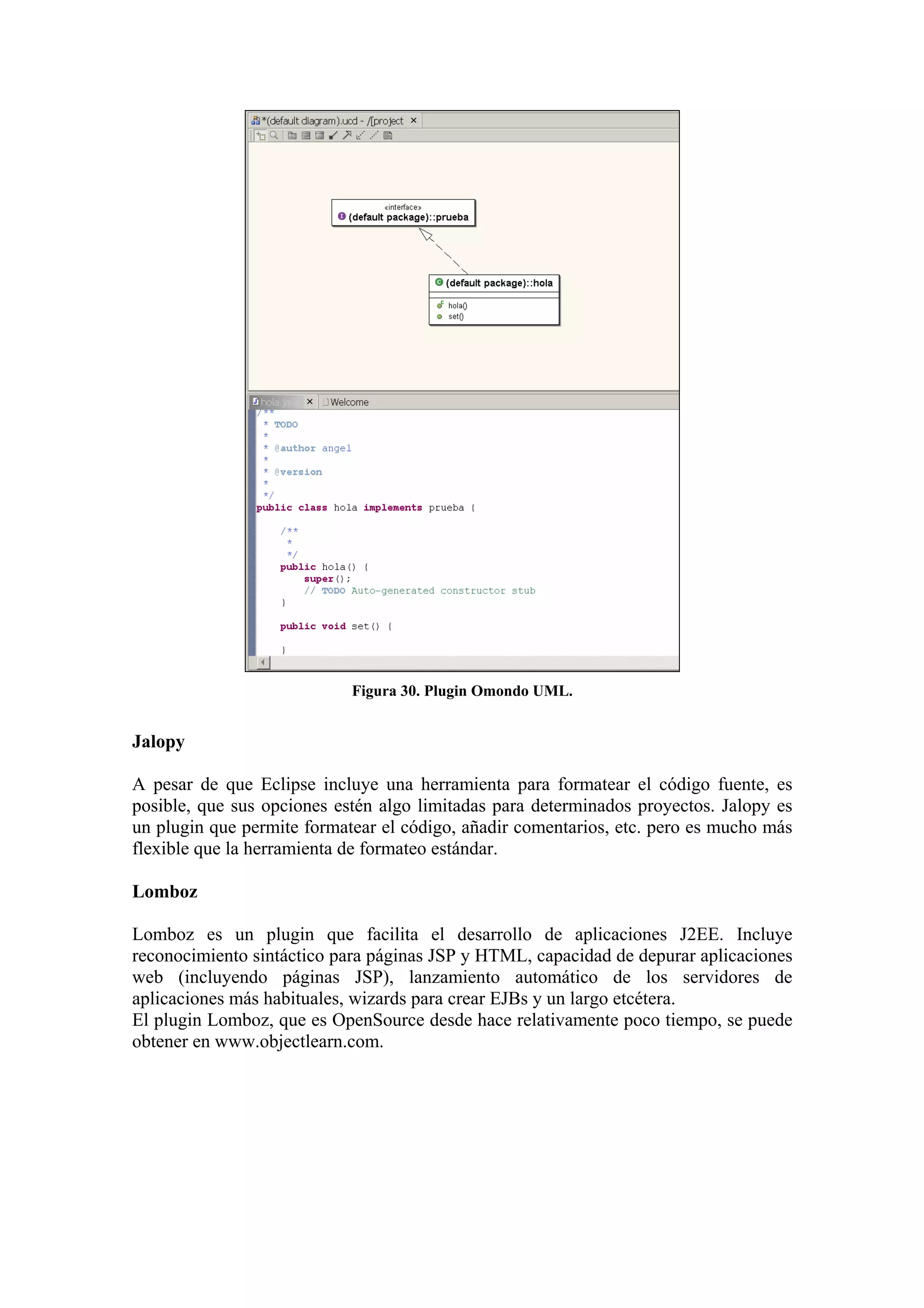 Figura 30. Plugin Omondo UML.
Jalopy
A pesar de que Eclipse incluye una herramienta para formatear el código fuente, es
posible, que sus opciones estén algo limitadas para determinados proyectos. Jalopy es
un plugin que permite formatear el código, añadir comentarios, etc. pero es mucho más
flexible que la herramienta de formateo estándar.
Lomboz
Lomboz es un plugin que facilita el desarrollo de aplicaciones J2EE. Incluye
reconocimiento sintáctico para páginas JSP y HTML, capacidad de depurar aplicaciones
web (incluyendo páginas JSP), lanzamiento automático de los servidores de
aplicaciones más habituales, wizards para crear EJBs y un largo etcétera.
El plugin Lomboz, que es OpenSource desde hace relativamente poco tiempo, se puede
obtener en www.objectlearn.com.
 