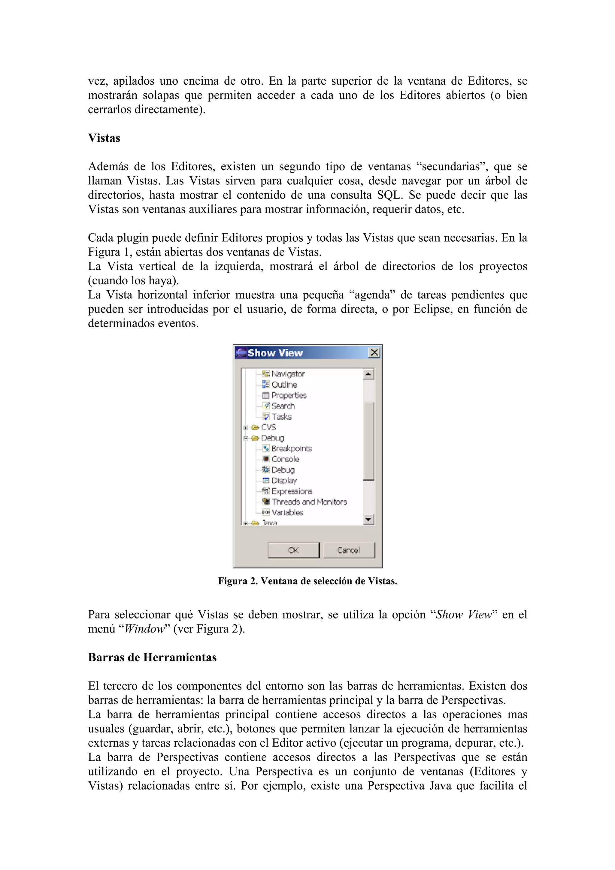 vez, apilados uno encima de otro. En la parte superior de la ventana de Editores, se
mostrarán solapas que permiten acceder a cada uno de los Editores abiertos (o bien
cerrarlos directamente).
Vistas
Además de los Editores, existen un segundo tipo de ventanas “secundarias”, que se
llaman Vistas. Las Vistas sirven para cualquier cosa, desde navegar por un árbol de
directorios, hasta mostrar el contenido de una consulta SQL. Se puede decir que las
Vistas son ventanas auxiliares para mostrar información, requerir datos, etc.
Cada plugin puede definir Editores propios y todas las Vistas que sean necesarias. En la
Figura 1, están abiertas dos ventanas de Vistas.
La Vista vertical de la izquierda, mostrará el árbol de directorios de los proyectos
(cuando los haya).
La Vista horizontal inferior muestra una pequeña “agenda” de tareas pendientes que
pueden ser introducidas por el usuario, de forma directa, o por Eclipse, en función de
determinados eventos.
Figura 2. Ventana de selección de Vistas.
Para seleccionar qué Vistas se deben mostrar, se utiliza la opción “Show View” en el
menú “Window” (ver Figura 2).
Barras de Herramientas
El tercero de los componentes del entorno son las barras de herramientas. Existen dos
barras de herramientas: la barra de herramientas principal y la barra de Perspectivas.
La barra de herramientas principal contiene accesos directos a las operaciones mas
usuales (guardar, abrir, etc.), botones que permiten lanzar la ejecución de herramientas
externas y tareas relacionadas con el Editor activo (ejecutar un programa, depurar, etc.).
La barra de Perspectivas contiene accesos directos a las Perspectivas que se están
utilizando en el proyecto. Una Perspectiva es un conjunto de ventanas (Editores y
Vistas) relacionadas entre sí. Por ejemplo, existe una Perspectiva Java que facilita el
 