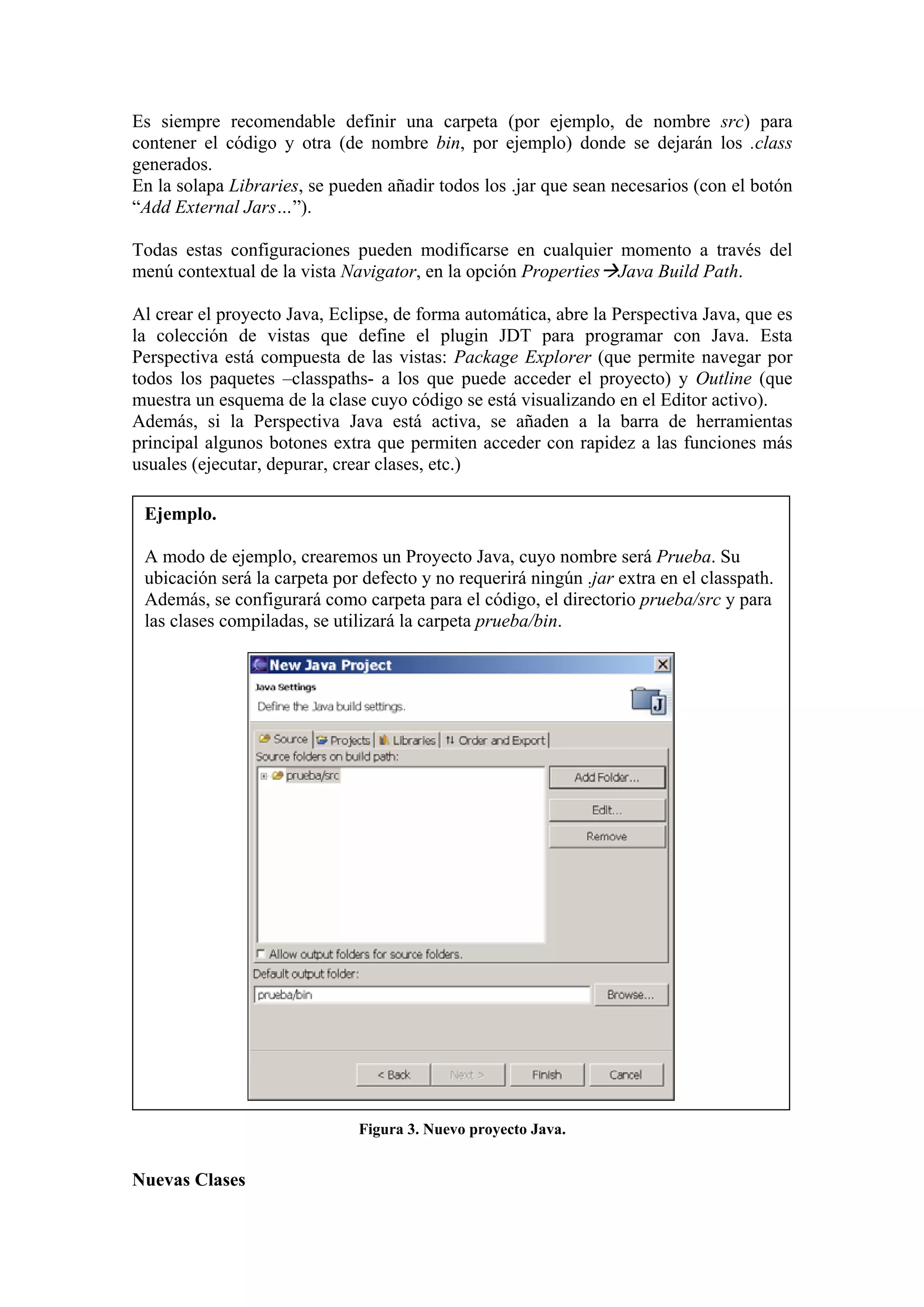 Es siempre recomendable definir una carpeta (por ejemplo, de nombre src) para
contener el código y otra (de nombre bin, por ejemplo) donde se dejarán los .class
generados.
En la solapa Libraries, se pueden añadir todos los .jar que sean necesarios (con el botón
“Add External Jars…”).
Todas estas configuraciones pueden modificarse en cualquier momento a través del
menú contextual de la vista Navigator, en la opción Properties Java Build Path.
Al crear el proyecto Java, Eclipse, de forma automática, abre la Perspectiva Java, que es
la colección de vistas que define el plugin JDT para programar con Java. Esta
Perspectiva está compuesta de las vistas: Package Explorer (que permite navegar por
todos los paquetes –classpaths- a los que puede acceder el proyecto) y Outline (que
muestra un esquema de la clase cuyo código se está visualizando en el Editor activo).
Además, si la Perspectiva Java está activa, se añaden a la barra de herramientas
principal algunos botones extra que permiten acceder con rapidez a las funciones más
usuales (ejecutar, depurar, crear clases, etc.)
Ejemplo.
A modo de ejemplo, crearemos un Proyecto Java, cuyo nombre será Prueba. Su
ubicación será la carpeta por defecto y no requerirá ningún .jar extra en el classpath.
Además, se configurará como carpeta para el código, el directorio prueba/src y para
las clases compiladas, se utilizará la carpeta prueba/bin.
Figura 3. Nuevo proyecto Java.
Nuevas Clases
 