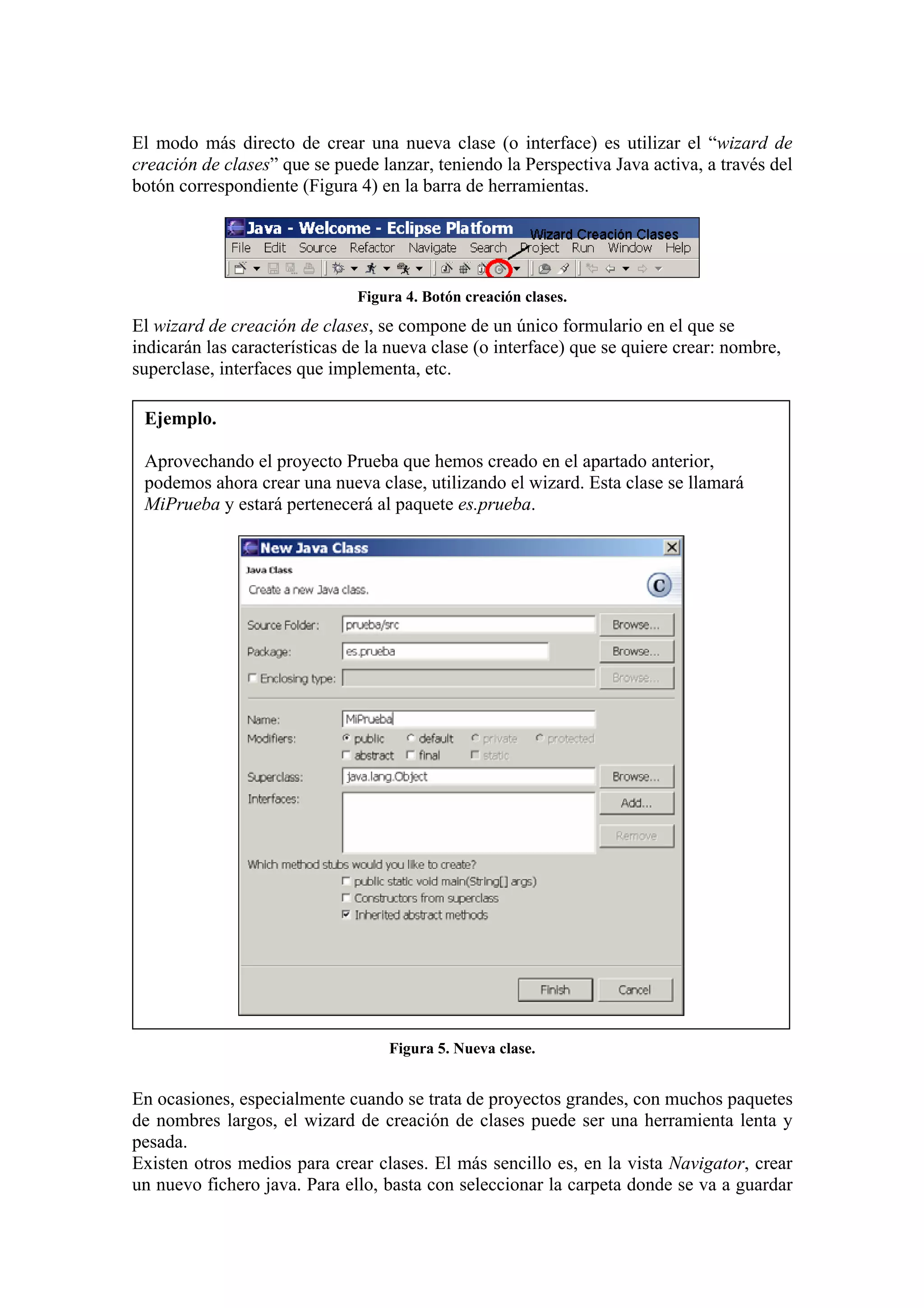 El modo más directo de crear una nueva clase (o interface) es utilizar el “wizard de
creación de clases” que se puede lanzar, teniendo la Perspectiva Java activa, a través del
botón correspondiente (Figura 4) en la barra de herramientas.
Figura 4. Botón creación clases.
El wizard de creación de clases, se compone de un único formulario en el que se
indicarán las características de la nueva clase (o interface) que se quiere crear: nombre,
superclase, interfaces que implementa, etc.
Ejemplo.
Aprovechando el proyecto Prueba que hemos creado en el apartado anterior,
podemos ahora crear una nueva clase, utilizando el wizard. Esta clase se llamará
MiPrueba y estará pertenecerá al paquete es.prueba.
Figura 5. Nueva clase.
En ocasiones, especialmente cuando se trata de proyectos grandes, con muchos paquetes
de nombres largos, el wizard de creación de clases puede ser una herramienta lenta y
pesada.
Existen otros medios para crear clases. El más sencillo es, en la vista Navigator, crear
un nuevo fichero java. Para ello, basta con seleccionar la carpeta donde se va a guardar
 