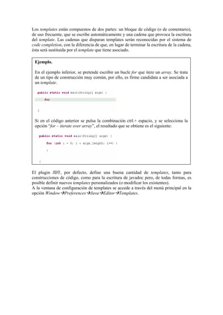 Los templates están compuestos de dos partes: un bloque de código (o de comentario),
de uso frecuente, que se escribe automáticamente y una cadena que provoca la escritura
del template. Las cadenas que disparan templates serán reconocidas por el sistema de
code completion, con la diferencia de que, en lugar de terminar la escritura de la cadena,
ésta será sustituida por el template que tiene asociado.
Ejemplo.
En el ejemplo inferior, se pretende escribir un bucle for que itere un array. Se trata
de un tipo de construcción muy común, por ello, es firme candidata a ser asociada a
un template.
Si en el código anterior se pulsa la combinación ctrl.+ espacio, y se selecciona la
opción “for – iterate over array”, el resultado que se obtiene es el siguiente:
El plugin JDT, por defecto, define una buena cantidad de templates, tanto para
construcciones de código, como para la escritura de javadoc pero, de todas formas, es
posible definir nuevos templates personalizados (o modificar los existentes).
A la ventana de configuración de templates se accede a través del menú principal en la
opción Window Preferences Java Editor Templates.
 