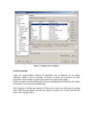 Figura 7. Configuración de templates.
Code Formatting
Todos los programadores sabemos lo importante que es disponer de un código
ordenado, legible y fácil de entender. Al menos en teoría. En la práctica no suele
encontrarse nunca tiempo, ni ganas, para conservar el aspecto del código.
Eclipse incorpora una herramienta para realizar automáticamente el formateo del código
de acuerdo a unos criterios preestablecidos.
Para formatear el código que muestra el Editor activo, basta con seleccionar la entrada
Source Format del menú contextual que aparece al pulsar con el botón derecho del
ratón sobre el propio Editor.
 