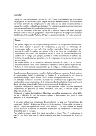 Compilar
Una de las características más curiosas del IDE Eclipse es el modo en que se compilan
los proyectos. No existe en Eclipse ningún botón que permita compilar individualmente
un fichero concreto. La compilación es una tarea que se lanza automáticamente al
guardar los cambios realizados en el código. Por esta razón es prácticamente innecesario
controlar manualmente la compilación de los proyectos.
En caso de necesidad, existe una opción en la entrada Project del menú principal,
llamada “Rebuild Project” que permite lanzar todo el proceso de compilación completo
(también existe la entrada “Rebuild All” para re-compilar todos los proyectos abiertos).
Truco.
En general, el proceso de “compilación bajo demanda” de Eclipse funciona bastante
bien. Para agilizar el proceso de compilación, y que éste no interrumpa al
programador cada vez que salva los cambios realizados, Eclipse mantiene un
sistema de caché de código que permite reducir las tareas de compilación a lo
estrictamente necesario. Este sistema de cachés a veces, no detecta determinados
cambios en el código (por ejemplo, cuando se cambia el contenido de cadenas de
texto) y esto puede acarrear que el proceso de compilación no se ejecute siempre que
sea necesario.
Es recomendable, si se actualizan solamente cadenas de texto, o si se tienen
modificaciones en varias clases con muchas referencias entre si, lanzar el proceso de
Rebuild de forma manual, para garantizar que el código se compila correctamente.
Cuando se compila un proyecto completo, Eclipse utiliza una secuencia de instrucciones
de construcción (build) predefinidas en función de la configuración del proyecto
(carpetas de código, carpeta destino, JDK a utilizar, classpaths definidos, etc.)
Sin embargo, en muchas ocasiones, el proceso de construcción de un proyecto incluye
muchas otras operaciones además de la mera compilación del código (crear una base de
datos, inicializar determinados ficheros, crear archivos de despliegue, etc.)
Es posible configurar el compilador de Eclipse para que realice cualquier proceso de
construcción del proyecto de forma automática. Para ello, se utilizan scripts Ant
[http://ant.apache.org].
Ant es una evolución de los clásicos Makefiles, que utiliza scripts escritos sobre XML.
No es el objetivo de este documento explicar la herramienta Ant, pero sí cómo
integrarla en el entorno Eclipse.
Si se quiere utilizar una herramienta de compilación (en este caso Ant) diferente del
constructor (Builder) definido por defecto por la herramienta Eclipse, debe ejecutarse la
opción “Project Properties External Tool Builders”. En esta ventana, se pueden
añadir, modificar o eliminar los diferentes mecanismos de compilación y construcción
disponibles para el proyecto.
Para añadir un nuevo script Ant, habrá que pulsar el botón “New…” y seleccionar la
opción “Ant Build” que, nos llevará directamente al wizard de configuración de scripts
Ant.
 