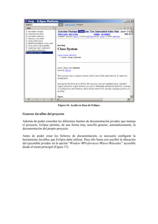 Figura 16. Ayuda en línea de Eclipse.
Generar JavaDoc del proyecto
Además de poder consultar las diferentes fuentes de documentación javadoc que maneja
el proyecto, Eclipse permite, de una forma muy sencilla generar, automáticamente, la
documentación del propio proyecto.
Antes de poder crear los ficheros de documentación, es necesario configurar la
herramienta JavaDoc que Eclipse debe utilizar. Para ello basta con escribir la ubicación
del ejecutable javadoc en la opción “Window Preferences Java Javadoc” accesible
desde el menú principal (Figura 17).
 