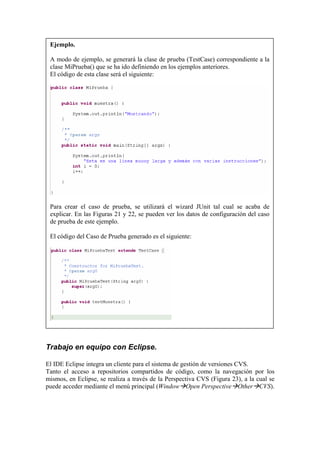 Ejemplo.
A modo de ejemplo, se generará la clase de prueba (TestCase) correspondiente a la
clase MiPrueba() que se ha ido definiendo en los ejemplos anteriores.
El código de esta clase será el siguiente:
Para crear el caso de prueba, se utilizará el wizard JUnit tal cual se acaba de
explicar. En las Figuras 21 y 22, se pueden ver los datos de configuración del caso
de prueba de este ejemplo.
El código del Caso de Prueba generado es el siguiente:
Trabajo en equipo con Eclipse.
El IDE Eclipse integra un cliente para el sistema de gestión de versiones CVS.
Tanto el acceso a repositorios compartidos de código, como la navegación por los
mismos, en Eclipse, se realiza a través de la Perspectiva CVS (Figura 23), a la cual se
puede acceder mediante el menú principal (Window Open Perspective Other CVS).
 