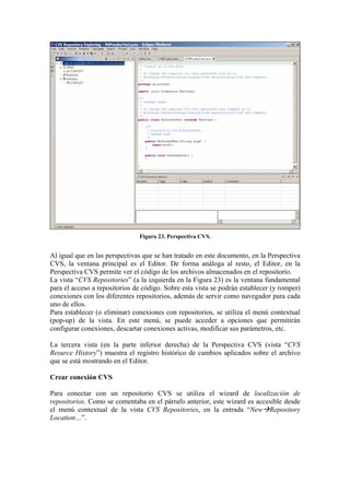 Figura 23. Perspectiva CVS.
Al igual que en las perspectivas que se han tratado en este documento, en la Perspectiva
CVS, la ventana principal es el Editor. De forma análoga al resto, el Editor, en la
Perspectiva CVS permite ver el código de los archivos almacenados en el repositorio.
La vista “CVS Repositories” (a la izquierda en la Figura 23) es la ventana fundamental
para el acceso a repositorios de código. Sobre esta vista se podrán establecer (y romper)
conexiones con los diferentes repositorios, además de servir como navegador para cada
uno de ellos.
Para establecer (o eliminar) conexiones con repositorios, se utiliza el menú contextual
(pop-up) de la vista. En este menú, se puede acceder a opciones que permitirán
configurar conexiones, descartar conexiones activas, modificar sus parámetros, etc.
La tercera vista (en la parte inferior derecha) de la Perspectiva CVS (vista “CVS
Resurce History”) muestra el registro histórico de cambios aplicados sobre el archivo
que se está mostrando en el Editor.
Crear conexión CVS
Para conectar con un repositorio CVS se utiliza el wizard de localización de
repositorios. Como se comentaba en el párrafo anterior, este wizard es accesible desde
el menú contextual de la vista CVS Repositories, en la entrada “New Repository
Location…”.
 