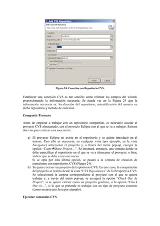 Figura 24. Conexión con Repositorio CVS.
Establecer una conexión CVS es tan sencillo como rellenar los campos del wizard,
proporcionando la información necesaria. Se puede ver en la Figura 24 que la
información necesaria es: localización del repositorio, autentificación del usuario en
dicho repositorio y método de conexión.
Compartir Proyecto
Antes de empezar a trabajar con un repositorio compartido, es necesario asociar el
proyecto CVS almacenado, con el proyecto Eclipse con el que se va a trabajar. Existen
dos vías para realizar esta asociación:
a) El proyecto Eclipse no existe en el repositorio y se quiere introducir en el
mismo. Para ello es necesario, en cualquier vista (por ejemplo, en la vista
Navigator) seleccionar el proyecto y, a través del menú pop-up, escoger la
opción “Team Share Project…”. Se mostrará, entonces, una ventana donde se
debe especificar el repositorio en el que se va a almacenar el proyecto, o bien,
indicar que se debe crear uno nuevo.
Si se opta por esta última opción, se pasará a la ventana de creación de
conexiones con repositorios CVS (Figura 24).
b) Se quiere extraer un proyecto del repositorio CVS. En este caso, la compartición
del proyecto se realiza desde la vista “CVS Repositories” de la Perspectiva CVS.
Se seleccionará la carpeta correspondiente al proyecto con el que se quiere
trabajar y, a través del menú pop-up, se escogerá la opción “Check Out As
Project”, si se quiere extraer como un proyecto genérico, o la opción “Check
Out As…”, si lo que se pretende es trabajar con un tipo de proyecto concreto
(como un proyecto Java por ejemplo).
Ejecutar comandos CVS
 