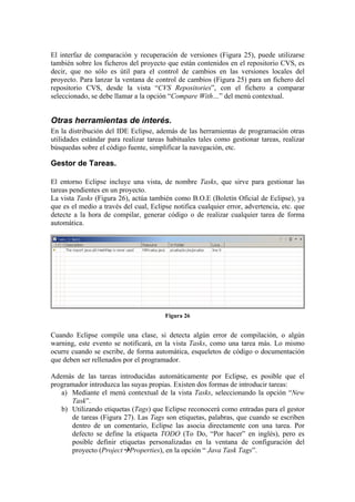 El interfaz de comparación y recuperación de versiones (Figura 25), puede utilizarse
también sobre los ficheros del proyecto que están contenidos en el repositorio CVS, es
decir, que no sólo es útil para el control de cambios en las versiones locales del
proyecto. Para lanzar la ventana de control de cambios (Figura 25) para un fichero del
repositorio CVS, desde la vista “CVS Repositories”, con el fichero a comparar
seleccionado, se debe llamar a la opción “Compare With…” del menú contextual.
Otras herramientas de interés.
En la distribución del IDE Eclipse, además de las herramientas de programación otras
utilidades estándar para realizar tareas habituales tales como gestionar tareas, realizar
búsquedas sobre el código fuente, simplificar la navegación, etc.
Gestor de Tareas.
El entorno Eclipse incluye una vista, de nombre Tasks, que sirve para gestionar las
tareas pendientes en un proyecto.
La vista Tasks (Figura 26), actúa también como B.O.E (Boletín Oficial de Eclipse), ya
que es el medio a través del cual, Eclipse notifica cualquier error, advertencia, etc. que
detecte a la hora de compilar, generar código o de realizar cualquier tarea de forma
automática.
Figura 26
Cuando Eclipse compile una clase, si detecta algún error de compilación, o algún
warning, este evento se notificará, en la vista Tasks, como una tarea más. Lo mismo
ocurre cuando se escribe, de forma automática, esqueletos de código o documentación
que deben ser rellenados por el programador.
Además de las tareas introducidas automáticamente por Eclipse, es posible que el
programador introduzca las suyas propias. Existen dos formas de introducir tareas:
a) Mediante el menú contextual de la vista Tasks, seleccionando la opción “New
Task”.
b) Utilizando etiquetas (Tags) que Eclipse reconocerá como entradas para el gestor
de tareas (Figura 27). Las Tags son etiquetas, palabras, que cuando se escriben
dentro de un comentario, Eclipse las asocia directamente con una tarea. Por
defecto se define la etiqueta TODO (To Do, “Por hacer” en inglés), pero es
posible definir etiquetas personalizadas en la ventana de configuración del
proyecto (Project Properties), en la opción “ Java Task Tags”.
 