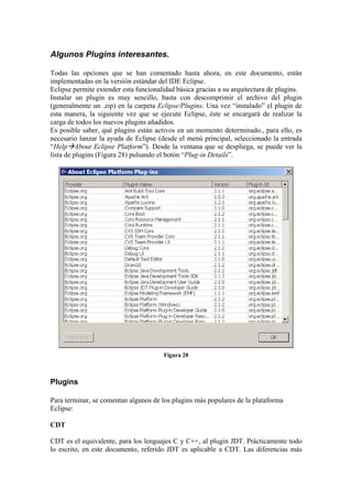 Algunos Plugins interesantes.
Todas las opciones que se han comentado hasta ahora, en este documento, están
implementadas en la versión estándar del IDE Eclipse.
Eclipse permite extender esta funcionalidad básica gracias a su arquitectura de plugins.
Instalar un plugin es muy sencillo, basta con descomprimir el archivo del plugin
(generalmente un .zip) en la carpeta Eclipse/Plugins. Una vez “instalado” el plugin de
esta manera, la siguiente vez que se ejecute Eclipse, éste se encargará de realizar la
carga de todos los nuevos plugins añadidos.
Es posible saber, qué plugins están activos en un momento determinado., para ello, es
necesario lanzar la ayuda de Eclipse (desde el menú principal, seleccionado la entrada
“Help About Eclipse Platform”). Desde la ventana que se despliega, se puede ver la
lista de plugins (Figura 28) pulsando el botón “Plug-in Details”.
Figura 28
Plugins
Para terminar, se comentan algunos de los plugins más populares de la plataforma
Eclipse:
CDT
CDT es el equivalente, para los lenguajes C y C++, al plugin JDT. Prácticamente todo
lo escrito, en este documento, referido JDT es aplicable a CDT. Las diferencias más
 